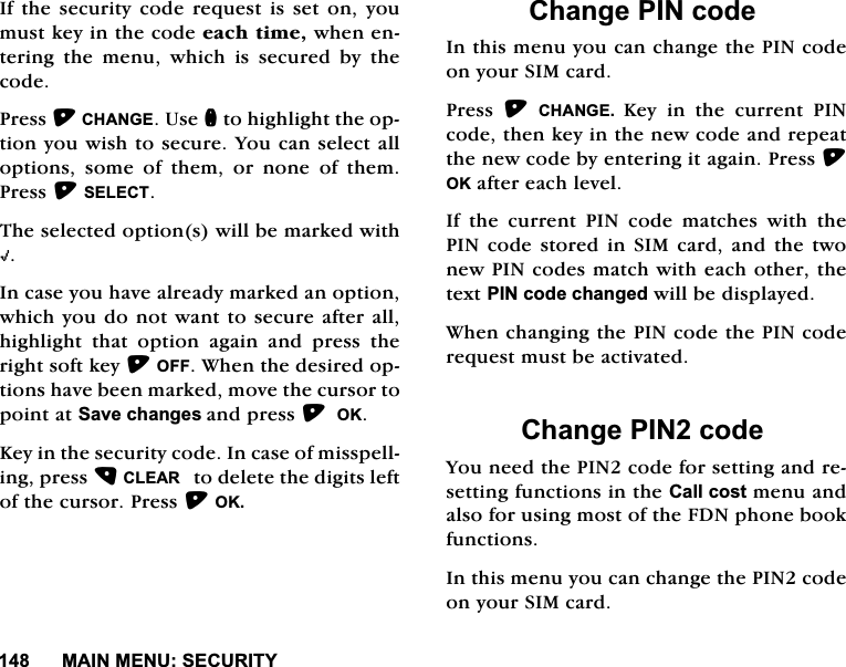 0$,10(186(&amp;85,7<,IWKHVHFXULW\FRGHUHTXHVWLVVHWRQ\RXPXVWNH\LQWKHFRGHHDFKWLPHZKHQHQWHULQJWKHPHQXZKLFKLVVHFXUHGE\WKHFRGH3UHVV&amp;+$1*(8VHQWRKLJKOLJKWWKHRSWLRQ\RXZLVKWRVHFXUH<RXFDQVHOHFWDOORSWLRQVVRPHRIWKHPRUQRQHRIWKHP3UHVV6(/(&amp;77KHVHOHFWHGRSWLRQVZLOOEHPDUNHGZLWK+,QFDVH\RXKDYHDOUHDG\PDUNHGDQRSWLRQZKLFK\RXGRQRWZDQWWRVHFXUHDIWHUDOOKLJKOLJKW WKDW RSWLRQ DJDLQ DQG SUHVV WKHULJKWVRIWNH\2)):KHQWKHGHVLUHGRSWLRQVKDYHEHHQPDUNHGPRYHWKHFXUVRUWRSRLQWDW6DYHFKDQJHVDQGSUHVV2..H\LQWKHVHFXULW\FRGH,QFDVHRIPLVVSHOOLQJSUHVV&amp;/($5WRGHOHWHWKHGLJLWVOHIWRIWKHFXUVRU3UHVV2.&amp;KDQJH3,1FRGH,QWKLVPHQX\RXFDQFKDQJHWKH3,1FRGHRQ\RXU6,0FDUG3UHVV &amp;+$1*( .H\LQWKHFXUUHQW3,1FRGHWKHQNH\LQWKHQHZFRGHDQGUHSHDWWKHQHZFRGHE\HQWHULQJLWDJDLQ3UHVV2.DIWHUHDFKOHYHO,IWKHFXUUHQW3,1FRGHPDWFKHVZLWKWKH3,1FRGHVWRUHGLQ6,0FDUGDQGWKHWZRQHZ3,1FRGHVPDWFKZLWKHDFKRWKHUWKHWH[W3,1FRGHFKDQJHGZLOOEHGLVSOD\HG:KHQFKDQJLQJWKH3,1FRGHWKH3,1FRGHUHTXHVWPXVWEHDFWLYDWHG&amp;KDQJH3,1FRGH<RXQHHGWKH3,1FRGHIRUVHWWLQJDQGUHVHWWLQJIXQFWLRQVLQWKH&amp;DOOFRVWPHQXDQGDOVRIRUXVLQJPRVWRIWKH)'1SKRQHERRNIXQFWLRQV,QWKLVPHQX\RXFDQFKDQJHWKH3,1FRGHRQ\RXU6,0FDUG