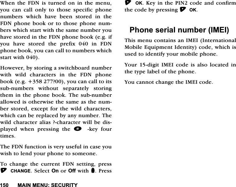 0$,10(186(&amp;85,7<:KHQWKH)'1LVWXUQHGRQLQWKHPHQX\RX FDQ FDOO RQO\ WR WKRVH VSHFLILF SKRQHQXPEHUV ZKLFK KDYH EHHQ VWRUHG LQ WKH)'1SKRQHERRNRUWRWKRVHSKRQHQXPEHUVZKLFKVWDUWZLWKWKHVDPHQXPEHU\RXKDYHVWRUHGLQWKH)'1SKRQHERRNHJLI\RXKDYHVWRUHGWKHSUHIL[LQ)'1SKRQHERRN\RXFDQFDOOWRQXPEHUVZKLFKVWDUWZLWK+RZHYHUE\VWRULQJDVZLWFKERDUGQXPEHUZLWK ZLOG FKDUDFWHUV LQ WKH )'1 SKRQHERRNHJ"\RXFDQFDOOWRLWVVXEQXPEHUV ZLWKRXW VHSDUDWHO\ VWRULQJWKHPLQWKHSKRQHERRN7KHVXEQXPEHUDOORZHGLVRWKHUZLVHWKHVDPHDVWKHQXPEHUVWRUHG H[FHSWIRUWKH ZLOG FKDUDFWHUVZKLFKFDQEHUHSODFHGE\DQ\QXPEHU7KHZLOGFKDUDFWHUDOLDV"FKDUDFWHUZLOOEHGLVSOD\HG ZKHQ SUHVVLQJ WKH dNH\ IRXUWLPHV7KH)'1IXQFWLRQLVYHU\XVHIXOLQFDVH\RXZLVKWROHQG\RXUSKRQHWRVRPHRQH7R FKDQJH WKH FXUUHQW )'1 VHWWLQJ SUHVV&amp;+$1*(6HOHFW2QRU2IIZLWKQ3UHVV 2..H\LQWKH3,1FRGHDQGFRQILUPWKHFRGHE\SUHVVLQJ2.3KRQHVHULDOQXPEHU,0(,7KLVPHQXFRQWDLQVDQ,0(,,QWHUQDWLRQDO0RELOH(TXLSPHQW,GHQWLW\FRGHZKLFKLVXVHGWRLGHQWLI\\RXUPRELOHSKRQH<RXUGLJLW,0(,FRGHLVDOVRORFDWHGLQWKHW\SHODEHORIWKHSKRQH<RXFDQQRWFKDQJHWKH,0(,FRGH