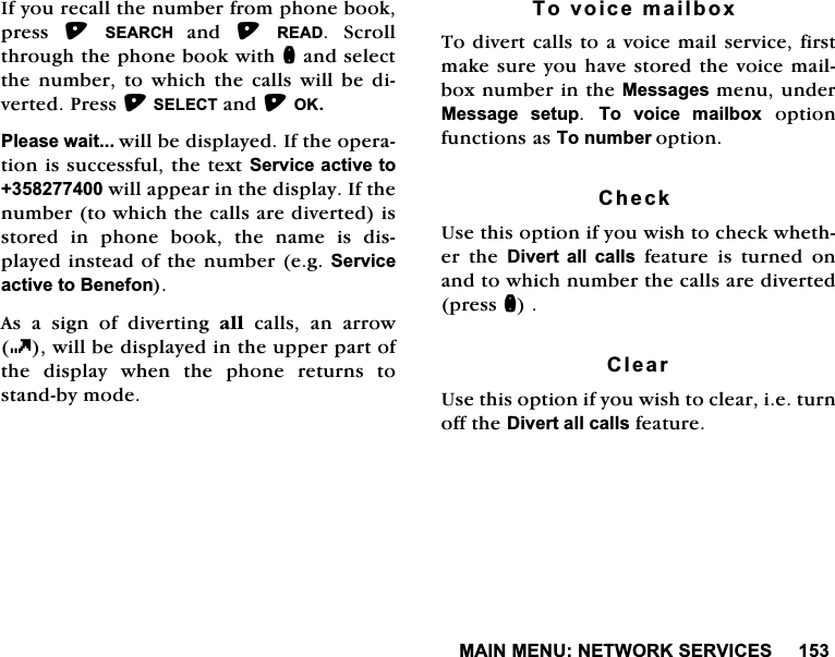 0$,10(181(7:25.6(59,&amp;(6,I\RXUHFDOOWKHQXPEHUIURPSKRQHERRNSUHVV 6($5&amp;+DQG 5($'6FUROOWKURXJKWKHSKRQHERRNZLWKQDQGVHOHFWWKHQXPEHUWRZKLFKWKHFDOOVZLOOEHGLYHUWHG3UHVV6(/(&amp;7DQG2.3OHDVHZDLWZLOOEHGLVSOD\HG,IWKHRSHUDWLRQLVVXFFHVVIXOWKHWH[W6HUYLFHDFWLYHWRZLOODSSHDULQWKHGLVSOD\,IWKHQXPEHUWRZKLFKWKHFDOOVDUHGLYHUWHGLVVWRUHG LQ SKRQH ERRN WKH QDPH LV GLVSOD\HGLQVWHDGRIWKHQXPEHUHJ6HUYLFHDFWLYHWR%HQHIRQ$VDVLJQRIGLYHUWLQJDOO FDOOV DQ DUURZZLOOEHGLVSOD\HGLQWKHXSSHUSDUWRIWKH GLVSOD\ ZKHQ WKH SKRQH UHWXUQV WRVWDQGE\PRGH7RYRLFHPDLOER[7RGLYHUWFDOOVWRDYRLFHPDLOVHUYLFHILUVWPDNHVXUH\RXKDYHVWRUHGWKHYRLFHPDLOER[QXPEHULQWKH0HVVDJHVPHQXXQGHU0HVVDJH VHWXS 7R YRLFH PDLOER[RSWLRQIXQFWLRQVDV7RQXPEHURSWLRQ&amp;KHFN8VHWKLVRSWLRQLI\RXZLVKWRFKHFNZKHWKHU WKH 'LYHUW DOO FDOOVIHDWXUHLVWXUQHGRQDQGWRZKLFKQXPEHUWKHFDOOVDUHGLYHUWHGSUHVVQ&amp;OHDU8VHWKLVRSWLRQLI\RXZLVKWRFOHDULHWXUQRIIWKH'LYHUWDOOFDOOVIHDWXUH
