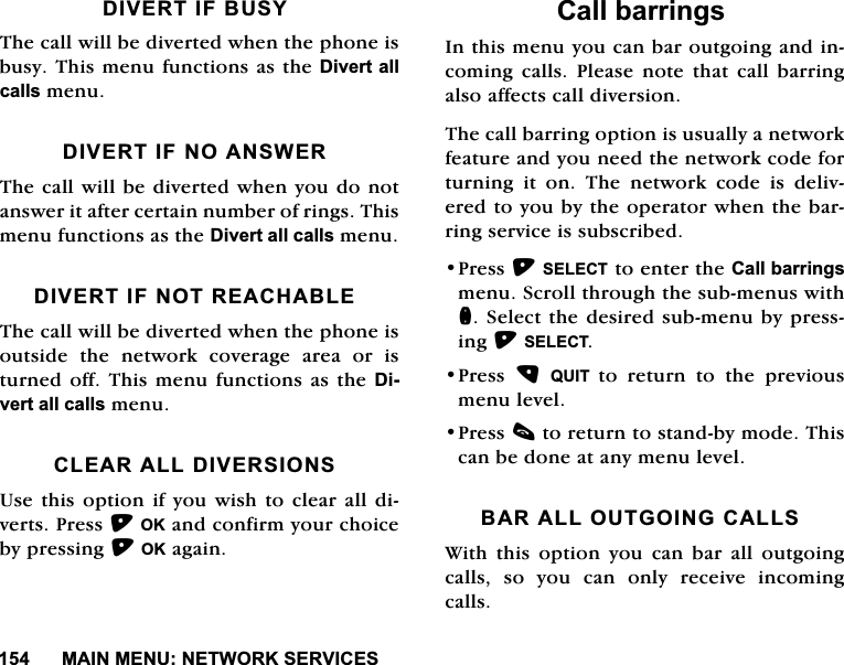 0$,10(181(7:25.6(59,&amp;(6',9(57,)%86<7KHFDOOZLOOEHGLYHUWHGZKHQWKHSKRQHLVEXV\7KLVPHQXIXQFWLRQVDVWKH'LYHUWDOOFDOOVPHQX',9(57,)12$16:(57KHFDOOZLOOEHGLYHUWHGZKHQ\RXGRQRWDQVZHULWDIWHUFHUWDLQQXPEHURIULQJV7KLVPHQXIXQFWLRQVDVWKH'LYHUWDOOFDOOVPHQX',9(57,)1275($&amp;+$%/(7KHFDOOZLOOEHGLYHUWHGZKHQWKHSKRQHLVRXWVLGH WKH QHWZRUN FRYHUDJH DUHD RU LVWXUQHGRII7KLVPHQXIXQFWLRQVDVWKH'LYHUWDOOFDOOVPHQX&amp;/($5$//',9(56,2168VHWKLVRSWLRQLI\RXZLVKWRFOHDUDOOGLYHUWV3UHVV2.DQGFRQILUP\RXUFKRLFHE\SUHVVLQJ2.DJDLQ&amp;DOOEDUULQJV,QWKLVPHQX\RXFDQEDURXWJRLQJDQGLQFRPLQJFDOOV3OHDVHQRWHWKDWFDOOEDUULQJDOVRDIIHFWVFDOOGLYHUVLRQ7KHFDOOEDUULQJRSWLRQLVXVXDOO\DQHWZRUNIHDWXUHDQG\RXQHHGWKHQHWZRUNFRGHIRUWXUQLQJLWRQ7KHQHWZRUNFRGHLVGHOLYHUHGWR\RXE\WKHRSHUDWRUZKHQWKHEDUULQJVHUYLFHLVVXEVFULEHG3UHVV6(/(&amp;7WRHQWHUWKH&amp;DOOEDUULQJVPHQX6FUROOWKURXJKWKHVXEPHQXVZLWKQ6HOHFWWKHGHVLUHGVXEPHQXE\SUHVVLQJ6(/(&amp;73UHVV 48,7 WRUHWXUQWRWKHSUHYLRXVPHQXOHYHO3UHVVFWRUHWXUQWRVWDQGE\PRGH7KLVFDQEHGRQHDWDQ\PHQXOHYHO%$5$//287*2,1*&amp;$//6:LWK WKLV RSWLRQ \RX FDQ EDU DOO RXWJRLQJFDOOV VR \RX FDQ RQO\ UHFHLYH LQFRPLQJFDOOV