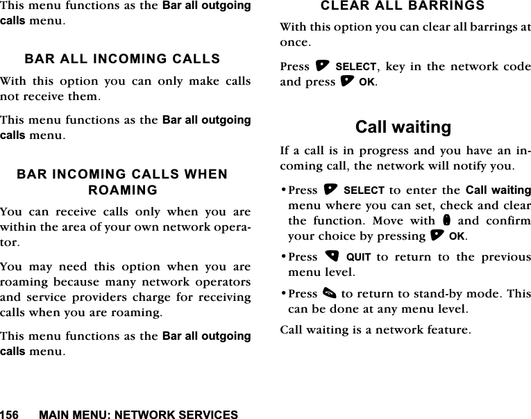 0$,10(181(7:25.6(59,&amp;(67KLVPHQXIXQFWLRQVDVWKH%DUDOORXWJRLQJFDOOVPHQX%$5$//,1&amp;20,1*&amp;$//6:LWKWKLVRSWLRQ\RXFDQRQO\PDNHFDOOVQRWUHFHLYHWKHP7KLVPHQXIXQFWLRQVDVWKH%DUDOORXWJRLQJFDOOVPHQX%$5,1&amp;20,1*&amp;$//6:+(152$0,1*<RXFDQUHFHLYHFDOOVRQO\ZKHQ\RXDUHZLWKLQWKHDUHDRI\RXURZQQHWZRUNRSHUDWRU<RXPD\QHHGWKLVRSWLRQZKHQ\RXDUHURDPLQJ EHFDXVH PDQ\ QHWZRUN RSHUDWRUVDQG VHUYLFH SURYLGHUV FKDUJH IRU UHFHLYLQJFDOOVZKHQ\RXDUHURDPLQJ7KLVPHQXIXQFWLRQVDVWKH%DUDOORXWJRLQJFDOOVPHQX&amp;/($5$//%$55,1*6:LWKWKLVRSWLRQ\RXFDQFOHDUDOOEDUULQJVDWRQFH3UHVV6(/(&amp;7NH\LQWKHQHWZRUNFRGHDQGSUHVV2.&amp;DOOZDLWLQJ,IDFDOOLVLQSURJUHVVDQG\RXKDYHDQLQFRPLQJFDOOWKHQHWZRUNZLOOQRWLI\\RX3UHVV6(/(&amp;7 WRHQWHUWKH&amp;DOOZDLWLQJPHQXZKHUH\RXFDQVHWFKHFNDQGFOHDUWKH IXQFWLRQ 0RYH ZLWK QDQGFRQILUP\RXUFKRLFHE\SUHVVLQJ2.3UHVV 48,7 WRUHWXUQWRWKHSUHYLRXVPHQXOHYHO3UHVVFWRUHWXUQWRVWDQGE\PRGH7KLVFDQEHGRQHDWDQ\PHQXOHYHO&amp;DOOZDLWLQJLVDQHWZRUNIHDWXUH