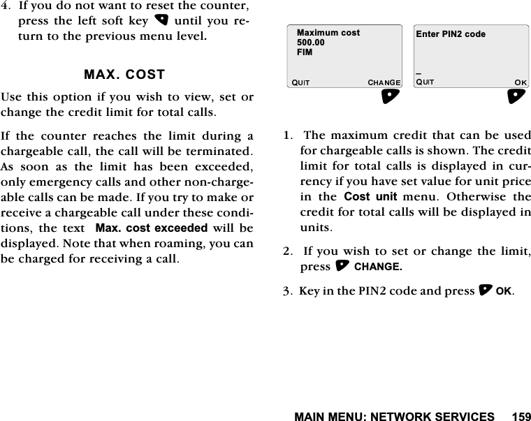 0$,10(181(7:25.6(59,&amp;(6,I\RXGRQRWZDQWWRUHVHWWKHFRXQWHUSUHVVWKHOHIW VRIWNH\XQWLO\RXUHWXUQWRWKHSUHYLRXVPHQXOHYHO0$;&amp;2678VHWKLVRSWLRQLI\RXZLVKWRYLHZVHWRUFKDQJHWKHFUHGLWOLPLWIRUWRWDOFDOOV,IWKHFRXQWHUUHDFKHVWKHOLPLWGXULQJDFKDUJHDEOHFDOOWKHFDOOZLOOEHWHUPLQDWHG$V VRRQ DV WKH OLPLW KDV EHHQ H[FHHGHGRQO\HPHUJHQF\FDOOVDQGRWKHUQRQFKDUJHDEOHFDOOVFDQEHPDGH,I\RXWU\WRPDNHRUUHFHLYHDFKDUJHDEOHFDOOXQGHUWKHVHFRQGLWLRQVWKHWH[W0D[FRVWH[FHHGHGZLOOEHGLVSOD\HG1RWHWKDWZKHQURDPLQJ\RXFDQEHFKDUJHGIRUUHFHLYLQJDFDOO7KHPD[LPXPFUHGLWWKDWFDQEHXVHGIRUFKDUJHDEOHFDOOVLVVKRZQ7KHFUHGLWOLPLW IRUWRWDOFDOOVLV GLVSOD\HG LQ FXUUHQF\LI\RXKDYHVHWYDOXHIRUXQLWSULFHLQ WKH &amp;RVW XQLW PHQX2WKHUZLVHWKHFUHGLWIRUWRWDOFDOOVZLOOEHGLVSOD\HGLQXQLWV,I\RXZLVKWRVHWRUFKDQJHWKHOLPLWSUHVV&amp;+$1*(.H\LQWKH3,1FRGHDQGSUHVV2. 0D[LPXPFRVW),0(QWHU3,1FRGHB