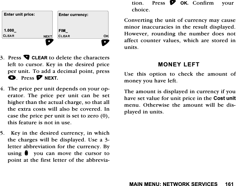 0$,10(181(7:25.6(59,&amp;(63UHVV&amp;/($5WRGHOHWHWKHFKDUDFWHUVOHIWWR FXUVRU.H\ LQWKH GHVLUHGSULFHSHUXQLW7RDGGDGHFLPDOSRLQWSUHVV3UHVV1(;77KHSULFHSHUXQLWGHSHQGVRQ\RXURSHUDWRU 7KH SULFH SHU XQLW FDQ EH VHWKLJKHUWKDQWKHDFWXDOFKDUJHVRWKDWDOOWKHH[WUDFRVWVZLOODOVREHFRYHUHG,QFDVHWKHSULFHSHUXQLWLVVHWWR]HURWKLVIHDWXUHLVQRWLQXVH.H\LQWKHGHVLUHGFXUUHQF\LQZKLFKWKHFKDUJHVZLOOEHGLVSOD\HG8VHD OHWWHUDEEUHYLDWLRQIRUWKHFXUUHQF\%\XVLQJ Q\RXFDQPRYHWKHFXUVRUWRSRLQWDWWKHILUVWOHWWHURIWKHDEEUHYLDWLRQ  3UHVV 2.&amp;RQILUP\RXUFKRLFH&amp;RQYHUWLQJWKHXQLWRIFXUUHQF\PD\FDXVHPLQRULQDFFXUDFLHVLQWKHUHVXOWGLVSOD\HG+RZHYHU URXQGLQJ WKH QXPEHU GRHV QRWDIIHFW FRXQWHU YDOXHV ZKLFK DUH VWRUHG LQXQLWV021(</()78VHWKLVRSWLRQWRFKHFNWKHDPRXQWRIPRQH\\RXKDYHOHIW7KHDPRXQWLVGLVSOD\HGLQFXUUHQF\LI\RXKDYHVHWYDOXHIRUXQLWSULFHLQWKH&amp;RVWXQLWPHQX 2WKHUZLVH WKH DPRXQW ZLOO EH GLVSOD\HGLQXQLWV(QWHUXQLWSULFH(QWHUFXUUHQF\B ),0B