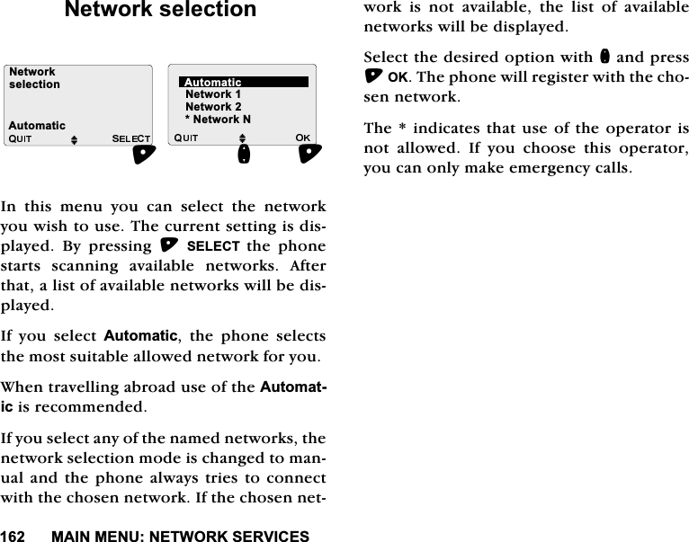 0$,10(181(7:25.6(59,&amp;(61HWZRUNVHOHFWLRQ,QWKLVPHQX\RXFDQVHOHFWWKHQHWZRUN\RXZLVKWRXVH7KHFXUUHQWVHWWLQJLVGLVSOD\HG %\ SUHVVLQJ 6(/(&amp;7 WKH SKRQHVWDUWV VFDQQLQJ DYDLODEOH QHWZRUNV $IWHUWKDWDOLVWRIDYDLODEOHQHWZRUNVZLOOEHGLVSOD\HG,I \RX VHOHFW $XWRPDWLF WKH SKRQH VHOHFWVWKHPRVWVXLWDEOHDOORZHGQHWZRUNIRU\RX:KHQWUDYHOOLQJDEURDGXVHRIWKH$XWRPDWLFLVUHFRPPHQGHG,I\RXVHOHFWDQ\RIWKHQDPHGQHWZRUNVWKHQHWZRUNVHOHFWLRQPRGHLVFKDQJHGWRPDQXDODQGWKHSKRQHDOZD\VWULHVWRFRQQHFWZLWKWKHFKRVHQQHWZRUN,IWKHFKRVHQQHWZRUNLVQRWDYDLODEOHWKHOLVWRIDYDLODEOHQHWZRUNVZLOOEHGLVSOD\HG6HOHFWWKHGHVLUHGRSWLRQZLWKQDQGSUHVV2.7KHSKRQHZLOOUHJLVWHUZLWKWKHFKRVHQQHWZRUN7KHLQGLFDWHVWKDWXVHRIWKHRSHUDWRULVQRW DOORZHG ,I \RX FKRRVH WKLV RSHUDWRU\RXFDQRQO\PDNHHPHUJHQF\FDOOV1HWZRUN1HWZRUNVHOHFWLRQM MQ$XWRPDWLF1HWZRUN11HWZRUN$XWRPDWLF