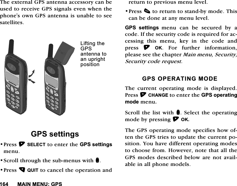 0$,10(18*367KHH[WHUQDO*36DQWHQQDDFFHVVRU\FDQEHXVHGWRUHFHLYH*36VLJQDOVHYHQZKHQWKHSKRQHVRZQ*36DQWHQQDLVXQDEOHWRVHHVDWHOOLWHV*36VHWWLQJV3UHVV6(/(&amp;7WRHQWHUWKH*36VHWWLQJVPHQX6FUROOWKURXJKWKHVXEPHQXVZLWKQ3UHVV48,7WRFDQFHOWKHRSHUDWLRQDQGUHWXUQWRSUHYLRXVPHQXOHYHO3UHVVFWRUHWXUQWRVWDQGE\PRGH7KLVFDQEHGRQHDWDQ\PHQXOHYHO*36 VHWWLQJV PHQX FDQ EH VHFXUHG E\ DFRGH,IWKHVHFXULW\FRGHLVUHTXLUHGIRUDFFHVVLQJ WKLV PHQX NH\ LQ WKH FRGH DQGSUHVV 2. )RU IXUWKHU LQIRUPDWLRQSOHDVHVHHWKHFKDSWHU0DLQPHQX6HFXULW\6HFXULW\FRGHUHTXHVW*3623(5$7,1*02'(7KHFXUUHQWRSHUDWLQJPRGHLVGLVSOD\HG3UHVV&amp;+$1*(WRHQWHUWKH*36RSHUDWLQJPRGHPHQX6FUROOWKHOLVWZLWKQ6HOHFWWKHRSHUDWLQJPRGHE\SUHVVLQJ2.7KH*36RSHUDWLQJPRGHVSHFLILHVKRZRIWHQWKH*36WULHVWRXSGDWHWKHFXUUHQWSRVLWLRQ<RXKDYHGLIIHUHQWRSHUDWLQJPRGHVWRFKRRVHIURP+RZHYHUQRWHWKDWDOOWKH*36PRGHVGHVFULEHGEHORZDUHQRWDYDLODEOHLQDOOSKRQHPRGHOV/LIWLQJWKH*36DQWHQQDWRDQXSULJKWSRVLWLRQ