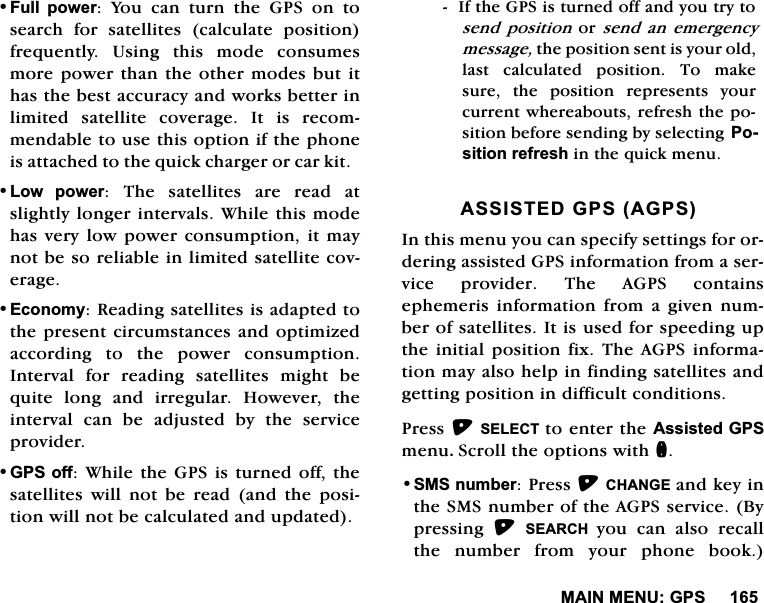 0$,10(18*36)XOO SRZHU<RXFDQWXUQWKH*36RQWRVHDUFK IRU VDWHOOLWHV FDOFXODWH SRVLWLRQIUHTXHQWO\8VLQJWKLVPRGHFRQVXPHVPRUHSRZHUWKDQWKHRWKHUPRGHVEXWLWKDVWKHEHVWDFFXUDF\DQGZRUNVEHWWHULQOLPLWHG VDWHOOLWH FRYHUDJH ,W LV UHFRPPHQGDEOHWRXVHWKLVRSWLRQLIWKHSKRQHLVDWWDFKHGWRWKHTXLFNFKDUJHURUFDUNLW/RZ SRZHU 7KH VDWHOOLWHV DUH UHDG DWVOLJKWO\ORQJHULQWHUYDOV:KLOHWKLVPRGHKDVYHU\ORZSRZHUFRQVXPSWLRQLWPD\QRWEHVRUHOLDEOHLQOLPLWHGVDWHOOLWHFRYHUDJH(FRQRP\5HDGLQJVDWHOOLWHVLVDGDSWHGWRWKHSUHVHQWFLUFXPVWDQFHVDQGRSWLPL]HGDFFRUGLQJ WR WKH SRZHU FRQVXPSWLRQ,QWHUYDOIRUUHDGLQJVDWHOOLWHVPLJKWEHTXLWHORQJDQGLUUHJXODU+RZHYHUWKHLQWHUYDO FDQ EH DGMXVWHG E\ WKH VHUYLFHSURYLGHU*36RII:KLOHWKH*36LVWXUQHGRIIWKHVDWHOOLWHV ZLOO QRW EH UHDG DQG WKH SRVLWLRQZLOOQRWEHFDOFXODWHGDQGXSGDWHG,IWKH*36LVWXUQHGRIIDQG\RXWU\WRVHQG SRVLWLRQRU VHQG DQHPHUJHQF\PHVVDJHWKHSRVLWLRQVHQWLV\RXUROGODVW FDOFXODWHG SRVLWLRQ 7R PDNHVXUH WKH SRVLWLRQ UHSUHVHQWV \RXUFXUUHQWZKHUHDERXWVUHIUHVKWKHSRVLWLRQEHIRUHVHQGLQJE\VHOHFWLQJ 3RVLWLRQUHIUHVKLQWKHTXLFNPHQX$66,67('*36$*36,QWKLVPHQX\RXFDQVSHFLI\VHWWLQJVIRURUGHULQJDVVLVWHG*36LQIRUPDWLRQIURPDVHUYLFHSURYLGHU7KH$*36FRQWDLQVHSKHPHULV LQIRUPDWLRQ IURP D JLYHQ QXPEHURIVDWHOOLWHV,WLVXVHGIRUVSHHGLQJXSWKHLQLWLDOSRVLWLRQIL[ 7KH $*36 LQIRUPDWLRQPD\DOVRKHOSLQILQGLQJVDWHOOLWHVDQGJHWWLQJSRVLWLRQLQGLIILFXOWFRQGLWLRQV3UHVV6(/(&amp;7 WRHQWHUWKH$VVLVWHG*36PHQX6FUROOWKHRSWLRQVZLWKQ606QXPEHU3UHVV&amp;+$1*(DQGNH\LQWKH606QXPEHURIWKH$*36VHUYLFH%\SUHVVLQJ 6($5&amp;+ \RX FDQ DOVR UHFDOOWKH QXPEHU IURP \RXU SKRQH ERRN