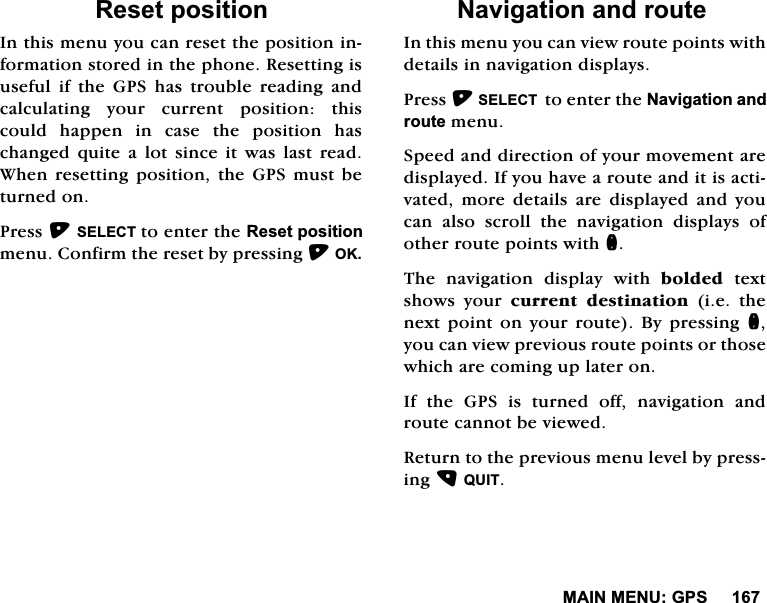 0$,10(18*365HVHWSRVLWLRQ,QWKLVPHQX\RXFDQUHVHWWKHSRVLWLRQLQIRUPDWLRQVWRUHGLQWKHSKRQH5HVHWWLQJLVXVHIXO LI WKH *36 KDV WURXEOH UHDGLQJ DQGFDOFXODWLQJ \RXU FXUUHQW SRVLWLRQ WKLVFRXOG KDSSHQ LQ FDVH WKH SRVLWLRQ KDVFKDQJHG TXLWH D ORW VLQFH LW ZDV ODVW UHDG:KHQUHVHWWLQJSRVLWLRQWKH*36PXVWEHWXUQHGRQ3UHVV6(/(&amp;7WRHQWHUWKH5HVHWSRVLWLRQPHQX&amp;RQILUPWKHUHVHWE\SUHVVLQJ2.1DYLJDWLRQDQGURXWH,QWKLVPHQX\RXFDQYLHZURXWHSRLQWVZLWKGHWDLOVLQQDYLJDWLRQGLVSOD\V3UHVV6(/(&amp;7WRHQWHUWKH1DYLJDWLRQDQGURXWHPHQX6SHHGDQGGLUHFWLRQRI\RXUPRYHPHQWDUHGLVSOD\HG,I\RXKDYHDURXWHDQGLWLVDFWLYDWHG PRUH GHWDLOV DUH GLVSOD\HG DQG \RXFDQDOVRVFUROOWKHQDYLJDWLRQGLVSOD\VRIRWKHUURXWHSRLQWVZLWKQ7KH QDYLJDWLRQ GLVSOD\ ZLWK EROGHGWH[WVKRZV \RXU FXUUHQW GHVWLQDWLRQLHWKHQH[WSRLQWRQ\RXUURXWH%\SUHVVLQJQ\RXFDQYLHZSUHYLRXVURXWHSRLQWVRUWKRVHZKLFKDUHFRPLQJXSODWHURQ,IWKH*36LVWXUQHGRIIQDYLJDWLRQDQGURXWHFDQQRWEHYLHZHG5HWXUQWRWKHSUHYLRXVPHQXOHYHOE\SUHVVLQJ48,7