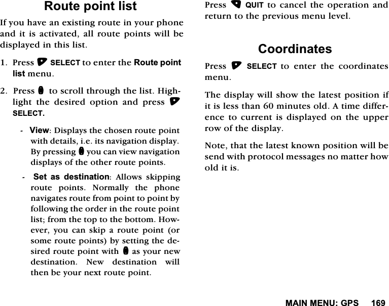 0$,10(18*365RXWHSRLQWOLVW,I\RXKDYHDQH[LVWLQJURXWHLQ\RXUSKRQHDQGLWLVDFWLYDWHG DOOURXWHSRLQWVZLOOEHGLVSOD\HGLQWKLVOLVW3UHVV6(/(&amp;7WRHQWHUWKH5RXWHSRLQWOLVWPHQX3UHVVQWRVFUROOWKURXJKWKHOLVW+LJKOLJKW WKH GHVLUHG RSWLRQ DQG SUHVV 6(/(&amp;79LHZ'LVSOD\VWKHFKRVHQURXWHSRLQWZLWKGHWDLOVLHLWVQDYLJDWLRQGLVSOD\%\SUHVVLQJQ\RXFDQYLHZQDYLJDWLRQGLVSOD\VRIWKHRWKHUURXWHSRLQWV6HW DV GHVWLQDWLRQ $OORZV VNLSSLQJURXWH SRLQWV 1RUPDOO\ WKH SKRQHQDYLJDWHVURXWHIURPSRLQWWRSRLQWE\IROORZLQJWKHRUGHULQWKHURXWHSRLQWOLVWIURPWKHWRSWRWKHERWWRP+RZHYHU \RX FDQ VNLS D URXWH SRLQW RUVRPHURXWHSRLQWVE\VHWWLQJWKHGHVLUHGURXWHSRLQWZLWKQDV\RXUQHZGHVWLQDWLRQ1HZGHVWLQDWLRQZLOOWKHQEH\RXUQH[WURXWHSRLQW3UHVV48,7WRFDQFHOWKHRSHUDWLRQDQGUHWXUQWRWKHSUHYLRXVPHQXOHYHO&amp;RRUGLQDWHV3UHVV 6(/(&amp;7 WRHQWHUWKHFRRUGLQDWHVPHQX7KHGLVSOD\ZLOOVKRZWKHODWHVWSRVLWLRQLILWLVOHVVWKDQPLQXWHVROG$WLPHGLIIHUHQFHWRFXUUHQW LVGLVSOD\HGRQ WKH XSSHUURZRIWKHGLVSOD\1RWHWKDWWKHODWHVWNQRZQSRVLWLRQZLOOEHVHQGZLWKSURWRFROPHVVDJHVQRPDWWHUKRZROGLWLV