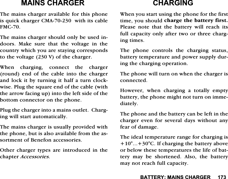 %$77(5<0$,16&amp;+$5*(50$,16&amp;+$5*(57KHPDLQVFKDUJHUDYDLODEOHIRUWKLVSKRQHLVTXLFNFKDUJHU&amp;0$ZLWKLWVFDEOH)0&amp;7KHPDLQVFKDUJHUVKRXOGRQO\EHXVHGLQGRRUV 0DNH VXUH WKDW WKH YROWDJH LQ WKHFRXQWU\ZKLFK\RXDUHVWD\LQJFRUUHVSRQGVWRWKHYROWDJH9RIWKHFKDUJHU:KHQFKDUJLQJFRQQHFWWKHFKDUJHUURXQG HQG RI WKH FDEOH LQWR WKH FKDUJHUDQGORFNLWE\WXUQLQJLWKDOIDWXUQFORFNZLVH3OXJWKHVTXDUHHQGRIWKHFDEOHZLWKWKHDUURZIDFLQJXSLQWRWKHOHIWVLGHRIWKHERWWRPFRQQHFWRURQWKHSKRQH3OXJWKHFKDUJHULQWRDPDLQVRXWOHW&amp;KDUJLQJZLOOVWDUWDXWRPDWLFDOO\7KHPDLQVFKDUJHULVXVXDOO\SURYLGHGZLWKWKHSKRQHEXWLVDOVRDYDLODEOHIURPWKHDVVRUWPHQWRI%HQHIRQDFFHVVRULHV2WKHU FKDUJHU W\SHV DUH LQWURGXFHG LQ WKHFKDSWHU$FFHVVRULHV&amp;+$5*,1*:KHQ\RXVWDUWXVLQJWKHSKRQHIRUWKHILUVWWLPH\RXVKRXOGFKDUJHWKHEDWWHU\ILUVW3OHDVH QRWH WKDW WKH EDWWHU\ ZLOO UHDFK LWVIXOOFDSDFLW\RQO\DIWHUWZRRUWKUHHFKDUJLQJWLPHV7KH SKRQH FRQWUROV WKH FKDUJLQJ VWDWXVEDWWHU\WHPSHUDWXUHDQGSRZHUVXSSO\GXULQJWKHFKDUJLQJRSHUDWLRQ7KHSKRQHZLOOWXUQRQZKHQWKHFKDUJHULVFRQQHFWHG+RZHYHU ZKHQ FKDUJLQJ D WRWDOO\ HPSW\EDWWHU\WKHSKRQHPLJKWQRWWXUQRQLPPHGLDWHO\7KHSKRQHDQGWKHEDWWHU\FDQEHOHIWLQWKHFKDUJHU HYHQ IRU VHYHUDO GD\V ZLWKRXW DQ\IHDURIGDPDJH7KHLGHDOWHPSHUDWXUHUDQJHIRUFKDUJLQJLV&amp;,IFKDUJLQJWKHEDWWHU\DERYHRUEHORZWKHVHWHPSHUDWXUHVWKHOLIHRIEDWWHU\PD\EHVKRUWHQHG$OVRWKHEDWWHU\PD\QRWUHDFKIXOOFDSDFLW\