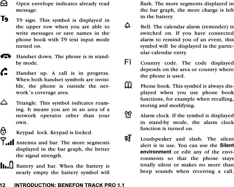 ,1752'8&amp;7,21%(1()2175$&amp;.352^2SHQHQYHORSHLQGLFDWHVDOUHDG\UHDGPHVVDJH7VLJQ7KLVV\PEROLVGLVSOD\HGLQWKH XSSHU URZ ZKHQ \RX DUH DEOH WRZULWH PHVVDJHV RU VDYH QDPHV LQ WKHSKRQH ERRN ZLWK 7 WH[W LQSXW PRGHWXUQHGRQi+DQGVHWGRZQ7KHSKRQHLVLQVWDQGE\PRGHh+DQGVHW XS $ FDOO LV LQ SURJUHVV:KHQERWKKDQGVHWV\PEROVDUHLQYLVLEOH WKH SKRQH LV RXWVLGH WKH QHWZRUNVFRYHUDJHDUHDK7ULDQJOH 7KLV V\PERO LQGLFDWHV URDPLQJ ,W PHDQV \RX DUH LQ DQ DUHD RI DQHWZRUN RSHUDWRU RWKHU WKDQ \RXURZQ.H\SDGORFN.H\SDGLVORFNHG$QWHQQDDQGEDU7KH PRUH VHJPHQWVGLVSOD\HGLQWKHEDUJUDSKWKHEHWWHUWKHVLJQDOVWUHQJWK%DWWHU\DQGEDU:KHQ WKH EDWWHU\ LVQHDUO\HPSW\WKHEDWWHU\V\PEROZLOOIODVK7KHPRUHVHJPHQWVGLVSOD\HGLQWKHEDUJUDSKWKH PRUHFKDUJHLVOHIWLQWKHEDWWHU\Z%HOO7KHFDOHQGDUDODUPUHPLQGHULVVZLWFKHG RQ ,I \RX KDYH FRQQHFWHGDODUPWRUHPLQG\RXRIDQHYHQWWKLVV\PEROZLOOEHGLVSOD\HGLQWKHSDUWLFXODUFDOHQGDUHQWU\), &amp;RXQWU\ FRGH 7KH FRGH GLVSOD\HGGHSHQGVRQWKHDUHDRUFRXQWU\ZKHUHWKHSKRQHLVXVHG73KRQHERRN7KLVV\PEROLVDOZD\VGLVSOD\HG ZKHQ \RX XVH SKRQH ERRNIXQFWLRQVIRUH[DPSOHZKHQUHFDOOLQJVWRULQJDQGPRGLI\LQJN$ODUPFORFN,IWKHV\PEROLVGLVSOD\HGLQ VWDQGE\ PRGH WKH DODUP FORFNIXQFWLRQLVWXUQHGRQT/RXGVSHDNHU DQG VODVK 7KH VLOHQWDOHUWLVLQXVH<RXFDQXVHWKH6LOHQWHQYLURQPHQW RU HGLW DQ\ RI WKH HQYLURQPHQWV VR WKDW WKH SKRQH VWD\VWRWDOO\ VLOHQW RU PDNHV QR PRUH WKDQEHHS VRXQGV ZKHQ UHFHLYLQJ D FDOO