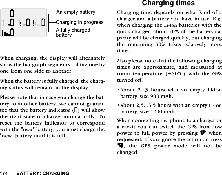 %$77(5<&amp;+$5*,1*%$77(5<:KHQFKDUJLQJWKHGLVSOD\ZLOODOWHUQDWHO\VKRZWKHEDUJUDSKVHJPHQWVUROOLQJRQHE\RQHIURPRQHVLGHWRDQRWKHU:KHQWKHEDWWHU\LVIXOO\FKDUJHGWKHFKDUJLQJVWDWXVZLOOUHPDLQRQWKHGLVSOD\3OHDVHQRWHWKDWLQFDVH\RXFKDQJHWKHEDWWHU\WRDQRWKHUEDWWHU\ZHFDQQRWJXDUDQWHHWKDWWKHEDWWHU\LQGLFDWRU<ZLOOVKRZWKH ULJKW VWDWH RI FKDUJH DXWRPDWLFDOO\ 7RUHVHW WKH EDWWHU\ LQGLFDWRU WR FRUUHVSRQGZLWKWKHQHZEDWWHU\\RXPXVWFKDUJHWKHQHZEDWWHU\XQWLOLWLVIXOO&amp;KDUJLQJWLPHV&amp;KDUJLQJWLPHGHSHQGVRQZKDWNLQGRIDFKDUJHUDQGDEDWWHU\\RXKDYHLQXVH(JZKHQFKDUJLQJWKH/L,RQEDWWHULHVZLWKWKHTXLFNFKDUJHUDERXWRIWKHEDWWHU\FDSDFLW\ZLOOEHFKDUJHGTXLFNO\EXWFKDUJLQJWKH UHPDLQLQJ  WDNHV UHODWLYHO\ PRUHWLPH$OVRSOHDVHQRWHWKDWWKHIROORZLQJFKDUJLQJWLPHV DUH DSSUR[LPDWH DQG PHDVXUHG DWURRP WHPSHUDWXUH &amp; ZLWK WKH *36WXUQHGRII$ERXWKRXUVZLWKDQHPSW\/L,RQEDWWHU\VL]HP$K$ERXWKRXUVZLWKDQHPSW\/L,RQEDWWHU\VL]HP$K:KHQFRQQHFWLQJWKHSKRQHWRDFKDUJHURUD FDUNLW \RX FDQ VZLWFK WKH *36 IURP ORZSRZHU WR IXOO SRZHU E\ SUHVVLQJ ZKHQUHTXHVWHG,I\RXLJQRUHWKHDFWLRQRUSUHVV WKH *36 SRZHU PRGH ZLOO QRW EHFKDQJHG&amp;KDUJLQJLQSURJUHVV$QHPSW\EDWWHU\$IXOO\FKDUJHGEDWWHU\