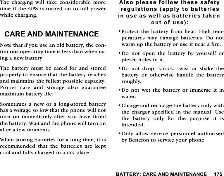 %$77(5<&amp;$5($1'0$,17(1$1&amp;(7KH FKDUJLQJ ZLOO WDNH FRQVLGHUDEOH PRUHWLPHLIWKH*36LVWXUQHGRQWRIXOOSRZHUZKLOHFKDUJLQJ&amp;$5($1'0$,17(1$1&amp;(1RWHWKDWLI\RXXVHDQROGEDWWHU\WKHFRQWLQXRXVRSHUDWLQJWLPHLVOHVVWKDQZKHQXVLQJDQHZEDWWHU\7KH EDWWHU\ PXVW EH FDUHG IRU DQG VWRUHGSURSHUO\WRHQVXUHWKDWWKHEDWWHU\UHDFKHVDQGPDLQWDLQVWKHIXOOHVWSRVVLEOHFDSDFLW\3URSHU FDUH DQG VWRUDJH DOVR JXDUDQWHHPD[LPXPEDWWHU\OLIH6RPHWLPHV D QHZ RU D ORQJVWRUHG EDWWHU\KDVDYROWDJHVRORZWKDWWKHSKRQHZLOOQRWWXUQ RQ LPPHGLDWHO\ DIWHU \RX KDYH ILWWHGWKHEDWWHU\:DLWDQGWKHSKRQHZLOOWXUQRQDIWHUDIHZPRPHQWV:KHQVWRULQJEDWWHULHVIRUDORQJWLPHLWLVUHFRPPHQGHGWKDWWKHEDWWHULHVDUHNHSWFRRODQGIXOO\FKDUJHGLQDGU\SODFH$OVRSOHDVHIROORZWKHVHVDIHW\UHJXODWLRQVDSSO\WREDWWHULHVLQXVHDVZHOODVEDWWHULHVWDNHQRXWRIXVH3URWHFWWKHEDWWHU\IURPKHDW+LJKWHPSHUDWXUHV PD\ GDPDJH EDWWHULHV 'R QRWZDUPXSWKHEDWWHU\RUXVHLWQHDUDILUH'RQRWRSHQWKHEDWWHU\E\\RXUVHOIRUSLHUFHKROHVLQLW'R QRW GURS NQRFN WZLVW RU VKDNH WKHEDWWHU\ RU RWKHUZLVH KDQGOH WKH EDWWHU\URXJKO\'R QRW ZHW WKH EDWWHU\ RU LPPHUVH LW LQZDWHU&amp;KDUJHDQGUHFKDUJHWKHEDWWHU\RQO\ZLWKWKH FKDUJHU VSHFLILHG LQ WKH PDQXDO 8VHWKHEDWWHU\RQO\IRUWKHSXUSRVHLWLVLQWHQGHG2QO\ DOORZ VHUYLFH SHUVRQQHO DXWKRULVHGE\%HQHIRQWRVHUYLFH\RXUSKRQH