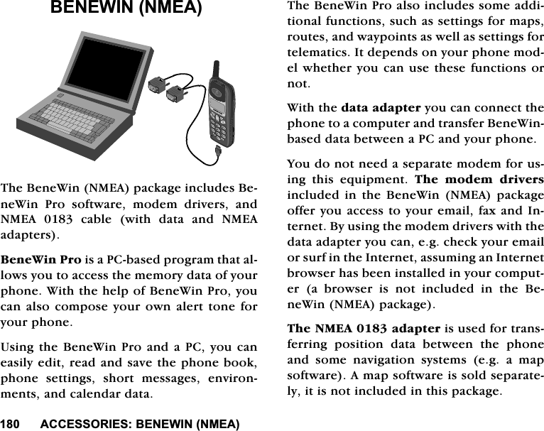 $&amp;&amp;(6625,(6%(1(:,110($$&amp;&amp;(6625,(6%(1(:,110($7KH%HQH:LQ10($SDFNDJHLQFOXGHV%HQH:LQ 3UR VRIWZDUH PRGHP GULYHUV DQG10($FDEOHZLWKGDWDDQG10($DGDSWHUV%HQH:LQ3URLVD3&amp;EDVHGSURJUDPWKDWDOORZV\RXWRDFFHVVWKHPHPRU\GDWDRI\RXUSKRQH:LWKWKHKHOSRI%HQH:LQ3UR\RXFDQDOVR FRPSRVH\RXURZQDOHUWWRQHIRU\RXUSKRQH8VLQJWKH%HQH:LQ3URDQGD3&amp;\RXFDQHDVLO\HGLWUHDGDQGVDYHWKHSKRQHERRNSKRQH VHWWLQJV VKRUW PHVVDJHV HQYLURQPHQWVDQGFDOHQGDUGDWD7KH%HQH:LQ3URDOVRLQFOXGHVVRPHDGGLWLRQDOIXQFWLRQVVXFKDVVHWWLQJVIRUPDSVURXWHVDQGZD\SRLQWVDVZHOODVVHWWLQJVIRUWHOHPDWLFV,WGHSHQGVRQ\RXUSKRQHPRGHOZKHWKHU\RXFDQXVHWKHVHIXQFWLRQVRUQRW:LWKWKHGDWDDGDSWHU\RXFDQFRQQHFWWKHSKRQHWRDFRPSXWHUDQGWUDQVIHU%HQH:LQEDVHGGDWDEHWZHHQD3&amp;DQG\RXUSKRQH<RXGRQRWQHHGDVHSDUDWHPRGHPIRUXVLQJ WKLV HTXLSPHQW 7KH PRGHP GULYHUVLQFOXGHGLQWKH%HQH:LQ 10($ SDFNDJHRIIHU\RXDFFHVVWR\RXUHPDLOID[DQG,QWHUQHW%\XVLQJWKHPRGHPGULYHUVZLWKWKHGDWDDGDSWHU\RXFDQHJFKHFN\RXUHPDLORUVXUILQWKH,QWHUQHWDVVXPLQJDQ,QWHUQHWEURZVHUKDVEHHQLQVWDOOHGLQ\RXUFRPSXWHUDEURZVHULVQRWLQFOXGHGLQWKH%HQH:LQ10($SDFNDJH7KH10($DGDSWHULVXVHGIRUWUDQVIHUULQJ SRVLWLRQ GDWD EHWZHHQ WKH SKRQHDQG VRPH QDYLJDWLRQ V\VWHPV HJ D PDSVRIWZDUH$PDSVRIWZDUHLVVROGVHSDUDWHO\LWLVQRWLQFOXGHGLQWKLVSDFNDJH