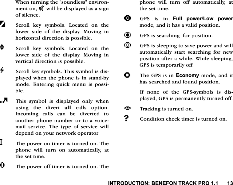 ,1752'8&amp;7,21%(1()2175$&amp;.352:KHQWXUQLQJWKHVRXQGOHVVHQYLURQPHQWRQNZLOOEHGLVSOD\HGDVDVLJQRIVLOHQFH6FUROO NH\ V\PEROV /RFDWHG RQ WKHORZHU VLGH RI WKH GLVSOD\ 0RYLQJ LQKRUL]RQWDOGLUHFWLRQLVSRVVLEOHM6FUROO NH\ V\PEROV /RFDWHG RQ WKHORZHU VLGH RI WKH GLVSOD\ 0RYLQJ LQYHUWLFDOGLUHFWLRQLVSRVVLEOHG6FUROONH\V\PEROV7KLVV\PEROLVGLVSOD\HGZKHQWKHSKRQHLVLQVWDQGE\PRGH (QWHULQJ TXLFN PHQX LV SRVVLEOH7KLVV\PEROLVGLVSOD\HGRQO\ZKHQXVLQJ WKH GLYHUW DOOFDOOVRSWLRQ,QFRPLQJ FDOOV FDQ EH GLYHUWHG WRDQRWKHU SKRQH QXPEHU RU WR D YRLFHPDLO VHUYLFH 7KH W\SH RI VHUYLFH ZLOOGHSHQGRQ\RXUQHWZRUNRSHUDWRUL7KHSRZHURQWLPHULVWXUQHGRQ7KHSKRQH ZLOO WXUQ RQ DXWRPDWLFDOO\ DWWKHVHWWLPHR7KHSRZHURIIWLPHULVWXUQHGRQ7KHSKRQH ZLOO WXUQ RII DXWRPDWLFDOO\ DWWKHVHWWLPH>*36 LV LQ )XOO SRZHU/RZ SRZHUPRGHDQGLWKDVDYDOLGSRVLWLRQ?*36LVVHDUFKLQJIRUSRVLWLRQ@*36LVVOHHSLQJWRVDYHSRZHUDQGZLOODXWRPDWLFDOO\ VWDUW VHDUFKLQJ IRU QHZSRVLWLRQDIWHUDZKLOH:KLOHVOHHSLQJ*36LVWHPSRUDULO\RIIA7KH*36LV LQ(FRQRP\PRGHDQGLWKDVVHDUFKHGDQGIRXQGSRVLWLRQ,I QRQH RI WKH *36V\PEROV LV GLVSOD\HG*36LVSHUPDQHQWO\WXUQHGRII_ 7UDFNLQJLVWXUQHGRQ#&amp;RQGLWLRQFKHFNWLPHULVWXUQHGRQ