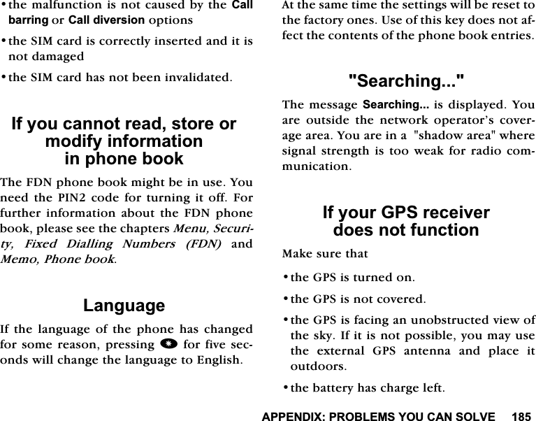 $33(1',;352%/(06<28&amp;$162/9(WKHPDOIXQFWLRQLVQRWFDXVHGE\WKH&amp;DOOEDUULQJRU&amp;DOOGLYHUVLRQRSWLRQVWKH6,0FDUGLVFRUUHFWO\LQVHUWHGDQGLWLVQRWGDPDJHGWKH6,0FDUGKDVQRWEHHQLQYDOLGDWHG,I\RXFDQQRWUHDGVWRUHRUPRGLI\LQIRUPDWLRQLQSKRQHERRN7KH)'1SKRQHERRNPLJKWEHLQXVH<RXQHHGWKH3,1FRGHIRUWXUQLQJLWRII)RUIXUWKHU LQIRUPDWLRQ DERXW WKH )'1 SKRQHERRNSOHDVHVHHWKHFKDSWHUV0HQX6HFXULW\ )L[HG 'LDOOLQJ 1XPEHUV )'1DQG0HPR3KRQHERRN/DQJXDJH,IWKHODQJXDJHRIWKHSKRQHKDVFKDQJHGIRUVRPH UHDVRQSUHVVLQJIRUILYH VHFRQGVZLOOFKDQJHWKHODQJXDJHWR(QJOLVK$WWKHVDPHWLPHWKHVHWWLQJVZLOOEHUHVHWWRWKHIDFWRU\RQHV8VHRIWKLVNH\GRHVQRWDIIHFWWKHFRQWHQWVRIWKHSKRQHERRNHQWULHV6HDUFKLQJ7KHPHVVDJH6HDUFKLQJLVGLVSOD\HG<RXDUH RXWVLGH WKH QHWZRUN RSHUDWRU&middot;V FRYHUDJHDUHD<RXDUHLQDVKDGRZDUHDZKHUHVLJQDOVWUHQJWKLVWRRZHDNIRUUDGLRFRPPXQLFDWLRQ,I\RXU*36UHFHLYHUGRHVQRWIXQFWLRQ0DNHVXUHWKDWWKH*36LVWXUQHGRQWKH*36LVQRWFRYHUHGWKH*36LVIDFLQJDQXQREVWUXFWHGYLHZRIWKHVN\,ILWLVQRWSRVVLEOH\RXPD\XVHWKHH[WHUQDO*36DQWHQQDDQGSODFHLWRXWGRRUVWKHEDWWHU\KDVFKDUJHOHIW