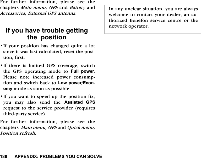 $33(1',;352%/(06<28&amp;$162/9()RU IXUWKHU LQIRUPDWLRQ SOHDVH VHH WKHFKDSWHUV0DLQPHQX*36DQG%DWWHU\DQG$FFHVVRULHV([WHUQDO*36DQWHQQD,I\RXKDYHWURXEOHJHWWLQJWKHSRVLWLRQ,I \RXU SRVLWLRQ KDV FKDQJHG TXLWH D ORWVLQFHLWZDVODVWFDOFXODWHGUHVHWWKHSRVLWLRQILUVW,I WKHUH LV OLPLWHG *36 FRYHUDJH VZLWFKWKH *36 RSHUDWLQJ PRGH WR )XOO SRZHU3OHDVH QRWH LQFUHDVHG SRZHU FRQVXPSWLRQDQGVZLWFK EDFNWR/RZSRZHU(FRQRP\PRGHDVVRRQDVSRVVLEOH,I\RXZDQWWRVSHHGXSWKHSRVLWLRQIL[\RX PD\ DOVR VHQG WKH $VVLVWHG *36UHTXHVW WR WKH VHUYLFHSURYLGHU UHTXLUHVWKLUGSDUW\VHUYLFH)RU IXUWKHU LQIRUPDWLRQ SOHDVH VHH WKHFKDSWHUV0DLQPHQX*36DQG4XLFNPHQX3RVLWLRQUHIUHVK,QDQ\XQFOHDUVLWXDWLRQ\RXDUHDOZD\VZHOFRPHWRFRQWDFW\RXUGHDOHUDQDXWKRUL]HG %HQHIRQ VHUYLFH FHQWUH RU WKHQHWZRUNRSHUDWRU