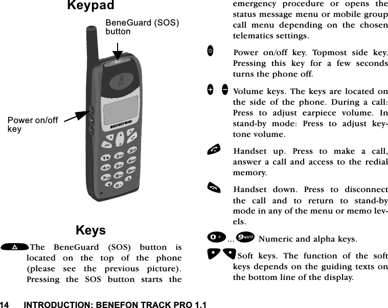 ,1752'8&amp;7,21%(1()2175$&amp;.352.H\SDG.H\V7KH %HQH*XDUG 626 EXWWRQ LVORFDWHG RQ WKH WRS RI WKH SKRQHSOHDVH VHH WKH SUHYLRXV SLFWXUH3UHVVLQJWKH626EXWWRQVWDUWVWKHHPHUJHQF\ SURFHGXUH RU RSHQV WKHVWDWXVPHVVDJHPHQXRUPRELOHJURXSFDOOPHQXGHSHQGLQJRQWKHFKRVHQWHOHPDWLFVVHWWLQJV3RZHU RQRII NH\ 7RSPRVW VLGH NH\3UHVVLQJ WKLV NH\ IRU D IHZ VHFRQGVWXUQVWKHSKRQHRII]\ 9ROXPHNH\V7KHNH\VDUHORFDWHGRQWKH VLGH RI WKH SKRQH 'XULQJ D FDOO3UHVV WR DGMXVW HDUSLHFH YROXPH ,QVWDQGE\ PRGH 3UHVV WR DGMXVW NH\WRQHYROXPHO+DQGVHW XS 3UHVV WR PDNH D FDOODQVZHUD FDOODQG DFFHVVWRWKH UHGLDOPHPRU\F+DQGVHW GRZQ 3UHVV WR GLVFRQQHFWWKH FDOO DQG WR UHWXUQ WR VWDQGE\PRGHLQDQ\RIWKHPHQXRUPHPROHYHOV1XPHULFDQGDOSKDNH\V6RIW NH\V 7KH IXQFWLRQ RI WKH VRIWNH\VGHSHQGVRQ WKHJXLGLQJWH[WVRQWKHERWWRPOLQHRIWKHGLVSOD\3RZHURQRIINH\%HQH*XDUG626EXWWRQ
