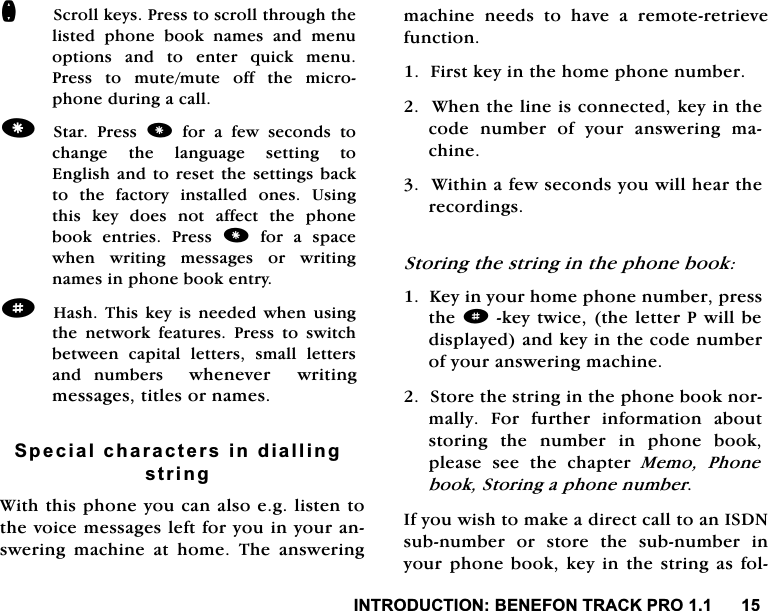 ,1752'8&amp;7,21%(1()2175$&amp;.352Q6FUROONH\V3UHVVWRVFUROOWKURXJKWKHOLVWHGSKRQHERRNQDPHVDQGPHQXRSWLRQV DQG WR HQWHU TXLFN PHQX3UHVV WR PXWHPXWH RII WKH PLFURSKRQHGXULQJDFDOO6WDU 3UHVV IRUDIHZVHFRQGVWRFKDQJH WKH ODQJXDJH VHWWLQJ WR(QJOLVKDQG WRUHVHW WKHVHWWLQJV EDFNWRWKHIDFWRU\LQVWDOOHGRQHV8VLQJWKLVNH\GRHVQRWDIIHFWWKHSKRQHERRN HQWULHV 3UHVV IRUDVSDFHZKHQ ZULWLQJ PHVVDJHV RU ZULWLQJQDPHVLQSKRQHERRNHQWU\d+DVK 7KLV NH\ LV QHHGHG ZKHQ XVLQJWKH QHWZRUN IHDWXUHV 3UHVV WR VZLWFKEHWZHHQ FDSLWDO OHWWHUV VPDOO OHWWHUVDQG QXPEHUV ZKHQHYHUZULWLQJPHVVDJHVWLWOHVRUQDPHV6SHFLDOFKDUDFWHUVLQGLDOOLQJVWULQJ:LWKWKLVSKRQH\RXFDQDOVRHJOLVWHQWRWKHYRLFHPHVVDJHVOHIWIRU\RXLQ\RXUDQVZHULQJPDFKLQHDWKRPH7KHDQVZHULQJPDFKLQH QHHGV WR KDYH D UHPRWHUHWULHYHIXQFWLRQ)LUVWNH\LQWKHKRPHSKRQHQXPEHU:KHQWKHOLQHLVFRQQHFWHGNH\LQWKHFRGH QXPEHU RI \RXU DQVZHULQJ PDFKLQH:LWKLQDIHZVHFRQGV\RXZLOOKHDUWKHUHFRUGLQJV6WRULQJWKHVWULQJLQWKHSKRQHERRN.H\LQ\RXUKRPHSKRQHQXPEHUSUHVVWKHdNH\WZLFHWKHOHWWHU3ZLOOEHGLVSOD\HGDQGNH\LQWKHFRGHQXPEHURI\RXUDQVZHULQJPDFKLQH6WRUHWKHVWULQJLQWKHSKRQHERRNQRUPDOO\ )RU IXUWKHU LQIRUPDWLRQ DERXWVWRULQJ WKH QXPEHU LQ SKRQH ERRNSOHDVH VHH WKH FKDSWHU 0HPR 3KRQHERRN6WRULQJDSKRQHQXPEHU,I\RXZLVKWRPDNHDGLUHFWFDOOWRDQ,6'1VXEQXPEHU RU VWRUH WKH VXEQXPEHU LQ\RXUSKRQHERRNNH\LQWKHVWULQJDVIRO