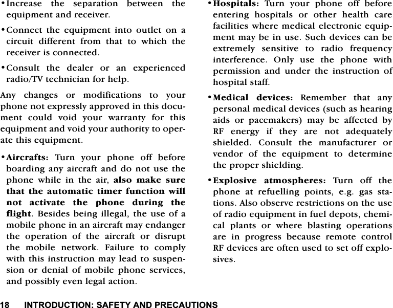 ,1752'8&amp;7,216$)(7<$1'35(&amp;$87,216,QFUHDVH WKH VHSDUDWLRQ EHWZHHQ WKHHTXLSPHQWDQGUHFHLYHU&amp;RQQHFWWKHHTXLSPHQWLQWRRXWOHWRQDFLUFXLW GLIIHUHQW IURP WKDW WR ZKLFK WKHUHFHLYHULVFRQQHFWHG&amp;RQVXOWWKHGHDOHURUDQH[SHULHQFHGUDGLR79WHFKQLFLDQIRUKHOS$Q\ FKDQJHV RU PRGLILFDWLRQV WR \RXUSKRQHQRWH[SUHVVO\DSSURYHGLQWKLVGRFXPHQW FRXOG YRLG \RXU ZDUUDQW\ IRU WKLVHTXLSPHQWDQGYRLG\RXUDXWKRULW\WRRSHUDWHWKLVHTXLSPHQW$LUFUDIWV7XUQ\RXUSKRQHRIIEHIRUHERDUGLQJDQ\DLUFUDIWDQGGR QRWXVHWKHSKRQH ZKLOH LQ WKH DLU DOVR PDNH VXUHWKDWWKHDXWRPDWLFWLPHUIXQFWLRQZLOOQRW DFWLYDWH WKH SKRQH GXULQJ WKHIOLJKW%HVLGHVEHLQJLOOHJDOWKHXVHRIDPRELOHSKRQHLQDQDLUFUDIWPD\HQGDQJHUWKH RSHUDWLRQ RI WKH DLUFUDIW RU GLVUXSWWKH PRELOH QHWZRUN )DLOXUH WR FRPSO\ZLWKWKLVLQVWUXFWLRQPD\OHDGWRVXVSHQVLRQRUGHQLDORIPRELOHSKRQHVHUYLFHVDQGSRVVLEO\HYHQOHJDODFWLRQ+RVSLWDOV 7XUQ \RXU SKRQH RII EHIRUHHQWHULQJ KRVSLWDOV RU RWKHU KHDOWK FDUHIDFLOLWLHVZKHUHPHGLFDOHOHFWURQLFHTXLSPHQWPD\EHLQXVH6XFKGHYLFHVFDQEHH[WUHPHO\ VHQVLWLYH WR UDGLR IUHTXHQF\LQWHUIHUHQFH2QO\XVHWKHSKRQHZLWKSHUPLVVLRQDQGXQGHUWKHLQVWUXFWLRQRIKRVSLWDOVWDII0HGLFDO GHYLFHV 5HPHPEHU WKDW DQ\SHUVRQDOPHGLFDOGHYLFHVVXFKDVKHDULQJDLGV RU SDFHPDNHUV PD\ EH DIIHFWHG E\5) HQHUJ\ LI WKH\ DUH QRW DGHTXDWHO\VKLHOGHG &amp;RQVXOW WKH PDQXIDFWXUHU RUYHQGRU RI WKH HTXLSPHQW WR GHWHUPLQHWKHSURSHUVKLHOGLQJ([SORVLYH DWPRVSKHUHV 7XUQ RII WKHSKRQH DW UHIXHOOLQJ SRLQWV HJ JDV VWDWLRQV$OVRREVHUYHUHVWULFWLRQVRQWKHXVHRIUDGLRHTXLSPHQWLQIXHOGHSRWVFKHPLFDO SODQWV RU ZKHUH EODVWLQJ RSHUDWLRQVDUH LQ SURJUHVV EHFDXVH UHPRWH FRQWURO5)GHYLFHVDUHRIWHQXVHGWRVHWRIIH[SORVLYHV