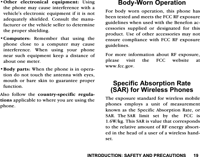 ,1752'8&amp;7,216$)(7<$1'35(&amp;$87,2162WKHU HOHFWURQLFDO HTXLSPHQW8VLQJWKHSKRQHPD\FDXVHLQWHUIHUHQFHZLWKDYHKLFOHVHOHFWURQLFHTXLSPHQWLILWLVQRWDGHTXDWHO\ VKLHOGHG &amp;RQVXOW WKH PDQXIDFWXUHURUWKHYHKLFOHVHOOHUWRGHWHUPLQHWKHSURSHUVKLHOGLQJ&amp;RPSXWHUV 5HPHPEHU WKDW XVLQJ WKHSKRQH FORVH WR D FRPSXWHU PD\ FDXVHLQWHUIHUHQFH :KHQ XVLQJ \RXU SKRQHQHDU VXFK HTXLSPHQW NHHS D GLVWDQFH RIDERXWRQHPHWHU%RG\SDUWV:KHQWKHSKRQHLVLQRSHUDWLRQGRQRWWRXFKWKHDQWHQQDZLWKH\HVPRXWK RU EDUH VNLQ WR JXDUDQWHH SURSHUIXQFWLRQ$OVR IROORZ WKH FRXQWU\VSHFLILF UHJXODWLRQVDSSOLFDEOHWRZKHUH\RXDUHXVLQJWKHSKRQH%RG\:RUQ2SHUDWLRQ)RU ERG\ ZRUQ RSHUDWLRQ WKLV SKRQH KDVEHHQWHVWHGDQGPHHWVWKH)&amp;&amp;5)H[SRVXUHJXLGHOLQHVZKHQXVHGZLWKWKH%HQHIRQDFFHVVRULHV VXSSOLHG RU GHVLJQDWHG IRU WKLVSURGXFW8VHRIRWKHUDFFHVVRULHVPD\QRWHQVXUHFRPSOLDQFHZLWK)&amp;&amp;5)H[SRVXUHJXLGHOLQHV)RU PRUH LQIRUPDWLRQ DERXW 5) H[SRVXUHSOHDVH YLVLW WKH )&amp;&amp; ZHEVLWH DWZZZIFFJRY6SHFLILF$EVRUSWLRQ5DWH6$5IRU:LUHOHVV3KRQHV7KHH[SRVXUHVWDQGDUGIRUZLUHOHVVPRELOHSKRQHVHPSOR\VDXQLWRIPHDVXUHPHQWNQRZQDVWKH6SHFLILF$EVRUSWLRQ5DWHRU6$57KH6$5OLPLWVHWE\WKH)&amp;&amp;LV:NJ7KLV6$5LVYDOXHWKDWFRUUHVSRQGVWRWKHUHODWLYHDPRXQWRI5)HQHUJ\DEVRUWHGLQWKHKHDGRIDXVHURIDZLUHOHVVKDQGVHW