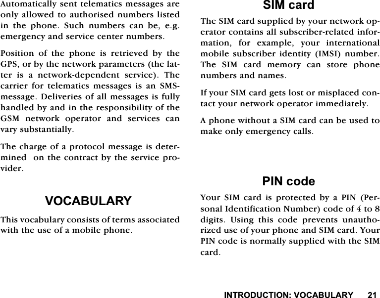,1752'8&amp;7,2192&amp;$%8/$5<$XWRPDWLFDOO\VHQWWHOHPDWLFVPHVVDJHVDUHRQO\DOORZHGWRDXWKRULVHGQXPEHUVOLVWHGLQ WKH SKRQH 6XFK QXPEHUV FDQ EH HJHPHUJHQF\DQGVHUYLFHFHQWHUQXPEHUV3RVLWLRQ RI WKH SKRQH LV UHWULHYHG E\ WKH*36RUE\WKHQHWZRUNSDUDPHWHUVWKHODWWHULVDQHWZRUNGHSHQGHQWVHUYLFH7KHFDUULHU IRU WHOHPDWLFV PHVVDJHV LV DQ 606PHVVDJH'HOLYHULHVRIDOOPHVVDJHVLVIXOO\KDQGOHGE\DQGLQWKHUHVSRQVLELOLW\RIWKH*60 QHWZRUN RSHUDWRU DQG VHUYLFHV FDQYDU\VXEVWDQWLDOO\7KHFKDUJHRIDSURWRFROPHVVDJHLVGHWHUPLQHGRQWKHFRQWUDFWE\WKHVHUYLFHSURYLGHU92&amp;$%8/$5<7KLVYRFDEXODU\FRQVLVWVRIWHUPVDVVRFLDWHGZLWKWKHXVHRIDPRELOHSKRQH6,0FDUG7KH6,0FDUGVXSSOLHGE\\RXUQHWZRUNRSHUDWRUFRQWDLQVDOOVXEVFULEHUUHODWHGLQIRUPDWLRQ IRU H[DPSOH \RXU LQWHUQDWLRQDOPRELOHVXEVFULEHULGHQWLW\,06,QXPEHU7KH 6,0 FDUG PHPRU\ FDQ VWRUH SKRQHQXPEHUVDQGQDPHV,I\RXU6,0FDUGJHWVORVWRUPLVSODFHGFRQWDFW\RXUQHWZRUNRSHUDWRULPPHGLDWHO\$SKRQHZLWKRXWD6,0FDUGFDQEHXVHGWRPDNHRQO\HPHUJHQF\FDOOV3,1FRGH<RXU6,0FDUGLVSURWHFWHGE\D3,13HUVRQDO,GHQWLILFDWLRQ1XPEHUFRGHRIWRGLJLWV 8VLQJ WKLV FRGH SUHYHQWV XQDXWKRUL]HGXVHRI\RXUSKRQHDQG6,0FDUG<RXU3,1FRGHLVQRUPDOO\VXSSOLHGZLWKWKH6,0FDUG