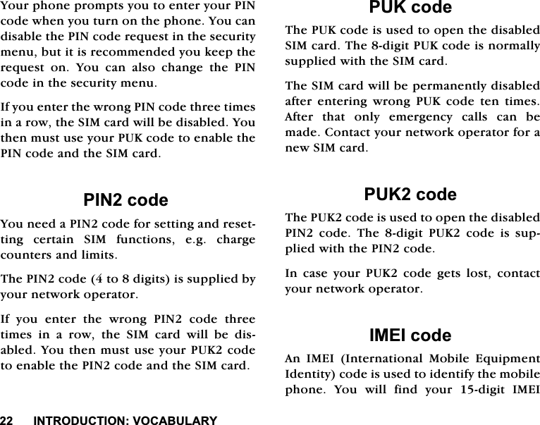 ,1752'8&amp;7,2192&amp;$%8/$5<<RXUSKRQHSURPSWV\RXWRHQWHU\RXU3,1FRGHZKHQ\RXWXUQRQWKHSKRQH<RXFDQGLVDEOHWKH3,1FRGHUHTXHVWLQWKHVHFXULW\PHQXEXWLWLVUHFRPPHQGHG\RXNHHSWKHUHTXHVW RQ <RX FDQ DOVR FKDQJH WKH 3,1FRGHLQWKHVHFXULW\PHQX,I\RXHQWHUWKHZURQJ3,1FRGHWKUHHWLPHVLQDURZWKH6,0FDUGZLOOEHGLVDEOHG<RXWKHQPXVWXVH\RXU38.FRGHWRHQDEOHWKH3,1FRGHDQGWKH6,0FDUG3,1FRGH<RXQHHGD3,1FRGHIRUVHWWLQJDQGUHVHWWLQJFHUWDLQ6,0IXQFWLRQVHJFKDUJHFRXQWHUVDQGOLPLWV7KH3,1FRGHWRGLJLWVLVVXSSOLHGE\\RXUQHWZRUNRSHUDWRU,I\RXHQWHUWKHZURQJ3,1FRGHWKUHHWLPHV LQ D URZ WKH 6,0 FDUG ZLOO EH GLVDEOHG<RXWKHQPXVWXVH\RXU38.FRGHWRHQDEOHWKH3,1FRGHDQGWKH6,0FDUG38.FRGH7KH38.FRGHLVXVHGWRRSHQWKHGLVDEOHG6,0FDUG7KHGLJLW38.FRGHLVQRUPDOO\VXSSOLHGZLWKWKH6,0FDUG7KH6,0FDUGZLOOEHSHUPDQHQWO\GLVDEOHGDIWHUHQWHULQJZURQJ38.FRGHWHQWLPHV$IWHU WKDW RQO\ HPHUJHQF\ FDOOV FDQ EHPDGH&amp;RQWDFW\RXUQHWZRUNRSHUDWRUIRUDQHZ6,0FDUG38.FRGH7KH38.FRGHLVXVHGWRRSHQWKHGLVDEOHG3,1FRGH7KHGLJLW38.FRGHLVVXSSOLHGZLWKWKH3,1FRGH,QFDVH\RXU38.FRGHJHWVORVWFRQWDFW\RXUQHWZRUNRSHUDWRU,0(,FRGH$Q ,0(, ,QWHUQDWLRQDO 0RELOH (TXLSPHQW,GHQWLW\FRGHLVXVHGWRLGHQWLI\WKHPRELOHSKRQH<RXZLOOILQG\RXUGLJLW,0(,