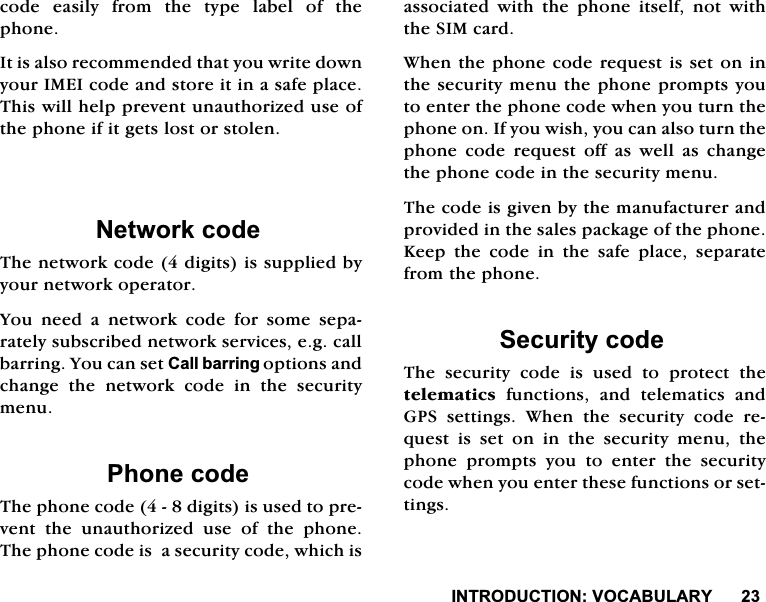 ,1752'8&amp;7,2192&amp;$%8/$5<FRGHHDVLO\IURPWKHW\SHODEHORIWKHSKRQH,WLVDOVRUHFRPPHQGHGWKDW\RXZULWHGRZQ\RXU,0(,FRGHDQGVWRUHLWLQDVDIHSODFH7KLVZLOOKHOSSUHYHQWXQDXWKRUL]HGXVHRIWKHSKRQHLILWJHWVORVWRUVWROHQ1HWZRUNFRGH7KHQHWZRUNFRGHGLJLWVLVVXSSOLHGE\\RXUQHWZRUNRSHUDWRU<RX QHHG D QHWZRUN FRGH IRU VRPH VHSDUDWHO\VXEVFULEHGQHWZRUNVHUYLFHVHJFDOOEDUULQJ<RXFDQVHW&amp;DOOEDUULQJRSWLRQVDQGFKDQJHWKHQHWZRUNFRGHLQWKHVHFXULW\PHQX3KRQHFRGH7KHSKRQHFRGHGLJLWVLVXVHGWRSUHYHQW WKH XQDXWKRUL]HG XVH RI WKH SKRQH7KHSKRQHFRGHLVDVHFXULW\FRGHZKLFKLVDVVRFLDWHG ZLWK WKH SKRQH LWVHOI QRW ZLWKWKH6,0FDUG:KHQWKHSKRQHFRGHUHTXHVWLVVHWRQLQWKHVHFXULW\PHQXWKHSKRQHSURPSWV\RXWRHQWHUWKHSKRQHFRGHZKHQ\RXWXUQWKHSKRQHRQ,I\RXZLVK\RXFDQDOVRWXUQWKHSKRQHFRGHUHTXHVWRIIDVZHOODVFKDQJHWKHSKRQHFRGHLQWKHVHFXULW\PHQX7KHFRGHLVJLYHQE\WKHPDQXIDFWXUHUDQGSURYLGHGLQWKHVDOHVSDFNDJHRIWKHSKRQH.HHSWKHFRGHLQWKHVDIHSODFHVHSDUDWHIURPWKHSKRQH6HFXULW\FRGH7KH VHFXULW\ FRGH LV XVHG WR SURWHFW WKHWHOHPDWLFV IXQFWLRQV DQG WHOHPDWLFV DQG*36 VHWWLQJV :KHQ WKH VHFXULW\ FRGH UHTXHVWLVVHWRQLQWKHVHFXULW\PHQXWKHSKRQH SURPSWV \RX WR HQWHU WKH VHFXULW\FRGHZKHQ\RXHQWHUWKHVHIXQFWLRQVRUVHWWLQJV