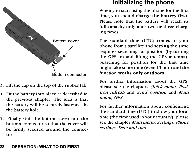 23(5$7,21:+$772'2),567/LIWWKHFDSRQWKHWRSRIWKHUXEEHUWDE)LWWKHEDWWHU\LQWRSODFHDVGHVFULEHGLQWKH SUHYLRXV FKDSWHU 7KH LGHD LV WKDWWKHEDWWHU\ZLOOEHVHFXUHO\IDVWHQHGLQWKHEDWWHU\KROH)LQDOO\VWXIIWKHERWWRPFRYHULQWRWKHERWWRPFRQQHFWRUVRWKDWWKHFRYHUZLOOEH ILUPO\ VHFXUHG DURXQG WKH FRQQHFWRU,QLWLDOL]LQJWKHSKRQH:KHQ\RXVWDUWXVLQJWKHSKRQHIRUWKHILUVWWLPH\RXVKRXOGFKDUJHWKHEDWWHU\ILUVW3OHDVHQRWHWKDWWKHEDWWHU\ZLOOUHDFKLWVIXOOFDSDFLW\RQO\DIWHUWZRRUWKUHHFKDUJLQJWLPHV7KH VWDQGDUG WLPH 87&amp; FRPHV WR \RXUSKRQHIURPDVDWHOOLWHDQGVHWWLQJWKHWLPHUHTXLUHVVHDUFKLQJIRUSRVLWLRQE\WXUQLQJWKH*36RQDQGOLIWLQJWKH*36DQWHQQD6HDUFKLQJIRUSRVLWLRQIRUWKHILUVWWLPHPLJKWWDNHVRPHWLPHHYHQPLQDQGWKHIXQFWLRQZRUNVRQO\RXWGRRUV)RU IXUWKHU LQIRUPDWLRQ DERXW WKH *36SOHDVHVHHWKHFKDSWHUV4XLFNPHQX3RVLWLRQ UHIUHVKDQG6HQG SRVLWLRQDQG0DLQPHQX*36)RU IXUWKHU LQIRUPDWLRQ DERXW FRQILJXULQJWKHVWDQGDUGWLPH87&amp;WRVKRZ\RXUORFDOWLPHWKHWLPHXVHGLQ\RXUFRXQWU\SOHDVHVHHWKHFKDSWHU0DLQPHQX6HWWLQJV3KRQHVHWWLQJV'DWHDQGWLPH%RWWRPFRYHU%RWWRPFRQQHFWRU