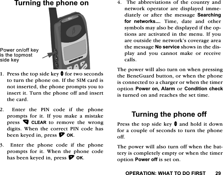 23(5$7,21:+$772'2),5677XUQLQJWKHSKRQHRQ3UHVVWKHWRSVLGHNH\IRUWZRVHFRQGVWRWXUQWKHSKRQHRQ,IWKH6,0FDUGLVQRWLQVHUWHGWKHSKRQHSURPSWV\RXWRLQVHUWLW7XUQWKHSKRQHRIIDQGLQVHUWWKHFDUG(QWHUWKH3,1FRGHLIWKHSKRQHSURPSWV IRU LW ,I \RX PDNH D PLVWDNHSUHVV  &amp;/($5 WR UHPRYH WKH ZURQJGLJLWV:KHQWKHFRUUHFW3,1FRGHKDVEHHQNH\HGLQSUHVV2.(QWHUWKHSKRQHFRGHLIWKHSKRQHSURPSWV IRU LW :KHQ WKH SKRQH FRGHKDVEHHQNH\HGLQSUHVV2.7KHDEEUHYLDWLRQVRIWKHFRXQWU\DQGQHWZRUN RSHUDWRUDUH GLVSOD\HG LPPHGLDWHO\ RU DIWHU WKH PHVVDJH 6HDUFKLQJIRU QHWZRUNV7LPHGDWHDQGRWKHUV\PEROVPD\DOVREHGLVSOD\HGLIWKHRSWLRQVDUHDFWLYDWHGLQWKHPHQX,I\RXDUHRXWVLGHWKHQHWZRUN&middot;VFRYHUDJHDUHDWKHPHVVDJH1RVHUYLFHVKRZVLQWKHGLVSOD\DQG\RXFDQQRWPDNHRUUHFHLYHFDOOV7KHSRZHUZLOODOVRWXUQRQZKHQSUHVVLQJWKH%HQH*XDUGEXWWRQRUZKHQWKHSKRQHLVFRQQHFWHGWRDFKDUJHURUZKHQWKHWLPHURSWLRQ3RZHURQ$ODUPRU&amp;RQGLWLRQFKHFNLVWXUQHGRQDQGUHDFKHVWKHVHWWLPH7XUQLQJWKHSKRQHRII3UHVVWKHWRSVLGHNH\DQGKROGLWGRZQIRUDFRXSOHRIVHFRQGVWRWXUQWKHSKRQHRII7KHSRZHUZLOODOVRWXUQRIIZKHQWKHEDWWHU\LVFRPSOHWHO\HPSW\RUZKHQWKHWLPHURSWLRQ3RZHURIILVVHWRQ3RZHURQRIINH\LVWKHWRSPRVWVLGHNH\