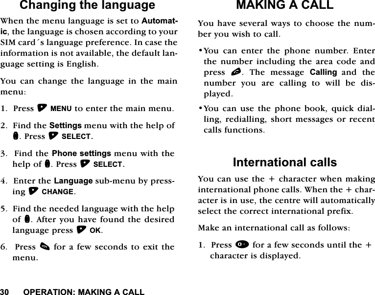 23(5$7,210$.,1*$&amp;$//&amp;KDQJLQJWKHODQJXDJH:KHQWKHPHQXODQJXDJHLVVHWWR$XWRPDWLFWKHODQJXDJHLVFKRVHQDFFRUGLQJWR\RXU6,0FDUGVODQJXDJHSUHIHUHQFH,QFDVHWKHLQIRUPDWLRQLVQRWDYDLODEOHWKHGHIDXOWODQJXDJHVHWWLQJLV(QJOLVK<RX FDQ FKDQJH WKH ODQJXDJH LQ WKH PDLQPHQX3UHVV0(18WRHQWHUWKHPDLQPHQX)LQGWKH6HWWLQJVPHQXZLWKWKHKHOSRIQ3UHVV6(/(&amp;7)LQGWKH3KRQHVHWWLQJVPHQXZLWKWKHKHOSRIQ3UHVV6(/(&amp;7(QWHUWKH/DQJXDJHVXEPHQXE\SUHVVLQJ&amp;+$1*()LQGWKHQHHGHGODQJXDJHZLWKWKHKHOSRIQ$IWHU\RXKDYHIRXQGWKHGHVLUHGODQJXDJHSUHVV2.3UHVVFIRUD IHZVHFRQGVWRH[LWWKHPHQX0$.,1*$&amp;$//<RXKDYHVHYHUDOZD\VWRFKRRVHWKHQXPEHU\RXZLVKWRFDOO<RXFDQHQWHUWKHSKRQHQXPEHU(QWHUWKH QXPEHU LQFOXGLQJ WKH DUHD FRGH DQGSUHVV O 7KH PHVVDJH &amp;DOOLQJ DQG WKHQXPEHU\RXDUHFDOOLQJWRZLOOEHGLVSOD\HG<RXFDQXVHWKHSKRQHERRNTXLFNGLDOOLQJUHGLDOOLQJVKRUW PHVVDJHVRU UHFHQWFDOOVIXQFWLRQV,QWHUQDWLRQDOFDOOV<RXFDQXVHWKHFKDUDFWHUZKHQPDNLQJLQWHUQDWLRQDOSKRQHFDOOV:KHQWKHFKDUDFWHULVLQXVHWKHFHQWUHZLOODXWRPDWLFDOO\VHOHFWWKHFRUUHFWLQWHUQDWLRQDOSUHIL[0DNHDQLQWHUQDWLRQDOFDOODVIROORZV3UHVVIRUDIHZVHFRQGVXQWLOWKHFKDUDFWHULVGLVSOD\HG