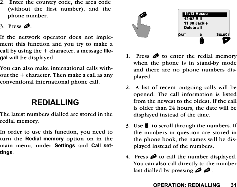 23(5$7,215(',$//,1*(QWHUWKHFRXQWU\FRGHWKHDUHDFRGHZLWKRXWWKHILUVWQXPEHUDQGWKHSKRQHQXPEHU3UHVVO,I WKH QHWZRUN RSHUDWRU GRHV QRW LPSOHPHQWWKLVIXQFWLRQDQG\RXWU\WRPDNHDFDOOE\XVLQJWKHFKDUDFWHUDPHVVDJH,OOHJDOZLOOEHGLVSOD\HG<RXFDQDOVRPDNHLQWHUQDWLRQDOFDOOVZLWKRXWWKHFKDUDFWHU7KHQPDNHDFDOODVDQ\FRQYHQWLRQDOLQWHUQDWLRQDOSKRQHFDOO5(',$//,1*7KHODWHVWQXPEHUVGLDOOHGDUHVWRUHGLQWKHUHGLDOPHPRU\,QRUGHUWRXVHWKLVIXQFWLRQ\RXQHHGWRWXUQ WKH 5HGLDO PHPRU\RSWLRQRQLQWKHPDLQPHQXXQGHU6HWWLQJVDQG&amp;DOO VHWWLQJV  3UHVV O WR HQWHU WKH UHGLDO PHPRU\ZKHQWKHSKRQHLVLQVWDQGE\PRGHDQG WKHUH DUH QR SKRQH QXPEHUV GLVSOD\HG  $ OLVW RI UHFHQW RXWJRLQJ FDOOV ZLOO EHRSHQHG 7KH FDOO LQIRUPDWLRQ LV OLVWHGIURPWKHQHZHVWWRWKHROGHVW,IWKHFDOOLVROGHUWKDQKRXUVWKHGDWHZLOOEHGLVSOD\HGLQVWHDGRIWKHWLPH8VHQWRVFUROOWKURXJKWKHQXPEHUV,IWKH QXPEHUV LQ TXHVWLRQ DUH VWRUHG LQWKHSKRQHERRNWKHQDPHVZLOOEHGLVSOD\HGLQVWHDGRIWKHQXPEHUV3UHVVOWRFDOOWKHQXPEHUGLVSOD\HG<RXFDQDOVRFDOOGLUHFWO\WRWKHQXPEHUODVWGLDOOHGE\SUHVVLQJOOM%LOO-DFNLHQ+HVVXO'HOHWHDOO