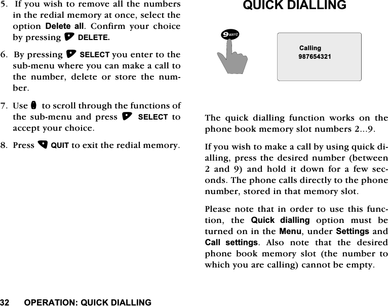 23(5$7,2148,&amp;.',$//,1*,I\RXZLVKWRUHPRYHDOOWKHQXPEHUVLQWKHUHGLDOPHPRU\DWRQFHVHOHFWWKHRSWLRQ 'HOHWH DOO &amp;RQILUP \RXU FKRLFHE\SUHVVLQJ'(/(7(%\SUHVVLQJ6(/(&amp;7\RXHQWHUWRWKHVXEPHQXZKHUH\RXFDQPDNHDFDOOWRWKH QXPEHU GHOHWH RU VWRUH WKH QXPEHU8VHQWRVFUROOWKURXJKWKHIXQFWLRQVRIWKHVXEPHQXDQG SUHVV 6(/(&amp;7WRDFFHSW\RXUFKRLFH3UHVV48,7WRH[LWWKHUHGLDOPHPRU\48,&amp;.',$//,1*7KH TXLFN GLDOOLQJ IXQFWLRQ ZRUNV RQ WKHSKRQHERRNPHPRU\VORWQXPEHUV,I\RXZLVKWRPDNHDFDOOE\XVLQJTXLFNGLDOOLQJSUHVVWKHGHVLUHGQXPEHUEHWZHHQDQGDQGKROGLWGRZQIRUDIHZVHFRQGV7KHSKRQHFDOOVGLUHFWO\WRWKHSKRQHQXPEHUVWRUHGLQWKDWPHPRU\VORW3OHDVHQRWHWKDW LQRUGHUWRXVH WKLV IXQFWLRQ WKH 4XLFN GLDOOLQJRSWLRQPXVWEHWXUQHGRQLQWKH0HQXXQGHU6HWWLQJVDQG&amp;DOO VHWWLQJV$OVRQRWHWKDWWKHGHVLUHGSKRQH ERRN PHPRU\ VORW WKH QXPEHU WRZKLFK\RXDUHFDOOLQJFDQQRWEHHPSW\&amp;DOOLQJ