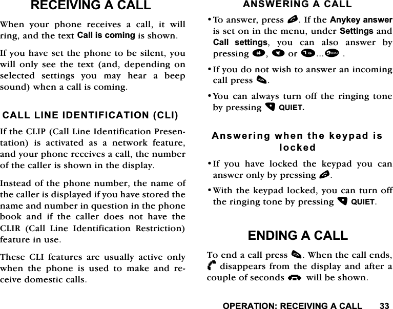23(5$7,215(&amp;(,9,1*$&amp;$//5(&amp;(,9,1*$&amp;$//:KHQ \RXU SKRQH UHFHLYHV D FDOO LW ZLOOULQJDQGWKHWH[W&amp;DOOLVFRPLQJLVVKRZQ,I\RXKDYHVHWWKHSKRQHWREHVLOHQW\RXZLOORQO\VHHWKHWH[WDQGGHSHQGLQJRQVHOHFWHGVHWWLQJV\RXPD\KHDUDEHHSVRXQGZKHQDFDOOLVFRPLQJ&amp;$///,1(,'(17,),&amp;$7,21&amp;/,,IWKH&amp;/,3&amp;DOO/LQH,GHQWLILFDWLRQ3UHVHQWDWLRQ LV DFWLYDWHG DV D QHWZRUN IHDWXUHDQG\RXUSKRQHUHFHLYHVDFDOOWKHQXPEHURIWKHFDOOHULVVKRZQLQWKHGLVSOD\,QVWHDGRIWKHSKRQHQXPEHUWKHQDPHRIWKHFDOOHULVGLVSOD\HGLI\RXKDYHVWRUHGWKHQDPHDQGQXPEHULQTXHVWLRQLQWKHSKRQHERRNDQGLIWKHFDOOHUGRHVQRWKDYHWKH&amp;/,5 &amp;DOO /LQH ,GHQWLILFDWLRQ 5HVWULFWLRQIHDWXUHLQXVH7KHVH &amp;/, IHDWXUHV DUH XVXDOO\ DFWLYH RQO\ZKHQWKHSKRQHLVXVHGWRPDNHDQGUHFHLYHGRPHVWLFFDOOV$16:(5,1*$&amp;$//7RDQVZHUSUHVVO,IWKH$Q\NH\DQVZHULVVHWRQLQWKHPHQXXQGHU6HWWLQJVDQG&amp;DOO VHWWLQJV \RX FDQ DOVR DQVZHU E\SUHVVLQJdRU,I\RXGRQRWZLVKWRDQVZHUDQLQFRPLQJFDOOSUHVVF<RX FDQ DOZD\V WXUQ RII WKH ULQJLQJ WRQHE\SUHVVLQJ48,(7$QVZHULQJZKHQWKHNH\SDGLVORFNHG,I \RX KDYH ORFNHG WKH NH\SDG \RX FDQDQVZHURQO\E\SUHVVLQJO:LWKWKHNH\SDGORFNHG\RXFDQWXUQRIIWKHULQJLQJWRQHE\SUHVVLQJ48,(7(1',1*$&amp;$//7RHQGDFDOOSUHVVF:KHQWKHFDOOHQGV/      GLVDSSHDUVIURPWKHGLVSOD\DQGDIWHUDFRXSOHRIVHFRQGViZLOOEHVKRZQ