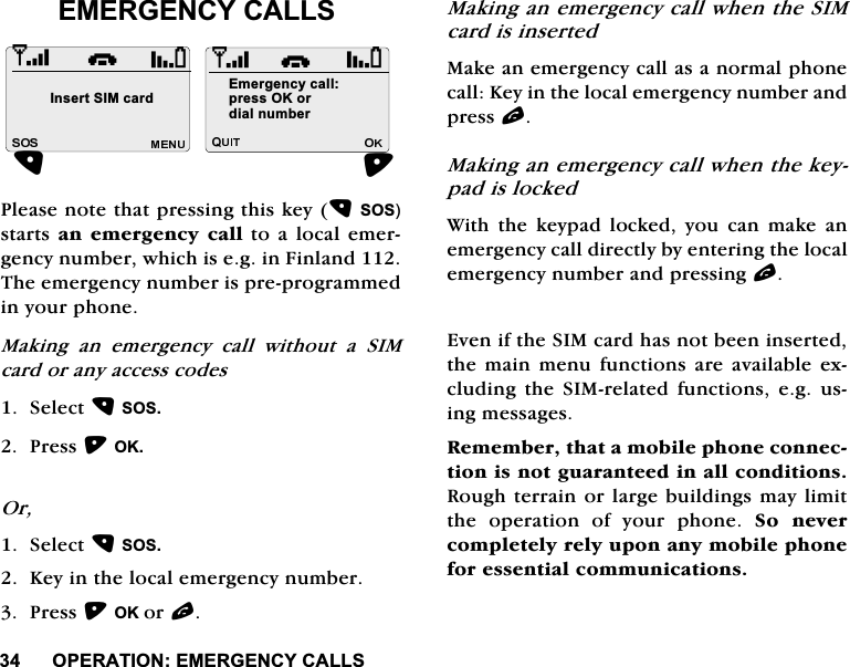 23(5$7,21(0(5*(1&amp;<&amp;$//6(0(5*(1&amp;<&amp;$//63OHDVHQRWHWKDWSUHVVLQJWKLVNH\626VWDUWVDQ HPHUJHQF\ FDOOWR D ORFDOHPHUJHQF\QXPEHUZKLFKLVHJLQ)LQODQG7KHHPHUJHQF\QXPEHULVSUHSURJUDPPHGLQ\RXUSKRQH0DNLQJ DQ HPHUJHQF\ FDOO ZLWKRXW D 6,0FDUGRUDQ\DFFHVVFRGHV6HOHFW6263UHVV2.2U6HOHFW626.H\LQWKHORFDOHPHUJHQF\QXPEHU3UHVV2.RUO0DNLQJDQHPHUJHQF\FDOOZKHQWKH6,0FDUGLVLQVHUWHG0DNHDQHPHUJHQF\FDOODVDQRUPDOSKRQHFDOO.H\LQWKHORFDOHPHUJHQF\QXPEHUDQGSUHVVO0DNLQJDQHPHUJHQF\FDOOZKHQWKHNH\SDGLVORFNHG:LWKWKHNH\SDGORFNHG\RXFDQPDNHDQHPHUJHQF\FDOOGLUHFWO\E\HQWHULQJWKHORFDOHPHUJHQF\QXPEHUDQGSUHVVLQJO(YHQLIWKH6,0FDUGKDVQRWEHHQLQVHUWHGWKHPDLQPHQXIXQFWLRQV DUH DYDLODEOHH[FOXGLQJ WKH 6,0UHODWHG IXQFWLRQV HJ XVLQJPHVVDJHV5HPHPEHUWKDWDPRELOHSKRQHFRQQHFWLRQLVQRWJXDUDQWHHGLQDOOFRQGLWLRQV5RXJKWHUUDLQRUODUJHEXLOGLQJVPD\OLPLWWKH RSHUDWLRQ RI \RXU SKRQH 6R QHYHUFRPSOHWHO\UHO\XSRQDQ\PRELOHSKRQHIRUHVVHQWLDOFRPPXQLFDWLRQVi,QVHUW6,0FDUG(PHUJHQF\FDOOSUHVV2.RUGLDOQXPEHUi