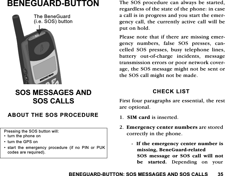 %(1(*8$5'%877216260(66$*(6$1'626&amp;$//6%(1(*8$5'%877216260(66$*(6$1'626&amp;$//6$%2877+(626352&amp;('85(7KH626 SURFHGXUHFDQ DOZD\VEH VWDUWHGUHJDUGOHVVRIWKHVWDWHRIWKHSKRQHLQFDVHDFDOOLVLQSURJUHVVDQG\RXVWDUWWKHHPHUJHQF\FDOOWKH FXUUHQWO\DFWLYHFDOOZLOOEHSXWRQKROG3OHDVHQRWHWKDWLIWKHUHDUHPLVVLQJHPHUJHQF\ QXPEHUV IDOVH 626 SUHVVHV FDQFHOOHG 626 SUHVVHV EXV\ WHOHSKRQH OLQHVEDWWHU\ RXWRIFKDUJH LQFLGHQWV PHVVDJHWUDQVPLVVLRQHUURUVRUSRRUQHWZRUNFRYHUDJHWKH626PHVVDJHPLJKWQRWEHVHQWRUWKH626FDOOPLJKWQRWEHPDGH&amp;+(&amp;./,67)LUVWIRXUSDUDJUDSKVDUHHVVHQWLDOWKHUHVWDUHRSWLRQDO6,0FDUGLVLQVHUWHG(PHUJHQF\FHQWHUQXPEHUVDUHVWRUHGFRUUHFWO\LQWKHSKRQH,IWKHHPHUJHQF\FHQWHUQXPEHULVPLVVLQJ%HQH*XDUGUHODWHG626 PHVVDJH RU 626 FDOO ZLOO QRWEH VWDUWHG 'HSHQGLQJ RQ \RXU7KH%HQH*XDUGLH626EXWWRQ3UHVVLQJWKH626EXWWRQZLOO WXUQWKHSKRQHRQ WXUQWKH*36RQ VWDUW WKH HPHUJHQF\ SURFHGXUH LI QR 3,1 RU 38.FRGHVDUHUHTXLUHG