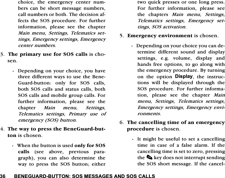 %(1(*8$5'%877216260(66$*(6$1'626&amp;$//6FKRLFH WKH HPHUJHQF\ FHQWHU QXPEHUV FDQ EH VKRUW PHVVDJH QXPEHUVFDOOQXPEHUVRUERWK7KHGHFLVLRQDIIHFWVWKH 626SURFHGXUH)RUIXUWKHULQIRUPDWLRQ SOHDVH VHH WKH FKDSWHU0DLQ PHQX 6HWWLQJV 7HOHPDWLFV VHWWLQJV(PHUJHQF\VHWWLQJV(PHUJHQF\FHQWHUQXPEHUV7KHSULPDU\XVHIRU626FDOOVLVFKRVHQ'HSHQGLQJRQ\RXUFKRLFH\RXKDYHWKUHHGLIIHUHQWZD\VWRXVHWKH%HQH*XDUGEXWWRQ RQO\ IRU 626 FDOOVERWK626FDOOVDQGVWDWXVFDOOVERWK626FDOOVDQGPRELOHJURXSFDOOV)RUIXUWKHU LQIRUPDWLRQ SOHDVH VHH WKHFKDSWHU 0DLQ PHQX 6HWWLQJV7HOHPDWLFVVHWWLQJV3ULPDU\XVHRIHPHUJHQF\626EXWWRQ7KHZD\WRSUHVVWKH%HQH*XDUGEXWWRQLVFKRVHQ:KHQWKHEXWWRQLVXVHGRQO\IRU626FDOOV VHH DERYH SUHYLRXV SDUDJUDSK \RX FDQ DOVR GHWHUPLQH WKHZD\ WR SUHVV WKH 626 EXWWRQ HLWKHUWZRTXLFNSUHVVHVRURQHORQJSUHVV)RU IXUWKHU LQIRUPDWLRQ SOHDVH VHHWKH FKDSWHUV 0DLQ PHQX 6HWWLQJV7HOHPDWLFVVHWWLQJV(PHUJHQF\VHWWLQJV626DFWLYDWLRQ(PHUJHQF\HQYLURQPHQWLVFKRVHQ'HSHQGLQJRQ\RXUFKRLFH\RXFDQGHWHUPLQH GLIIHUHQW VRXQG DQG GLVSOD\VHWWLQJV HJ YROXPH GLVSOD\ DQGKDQGVIUHHRSWLRQVWRJRDORQJZLWKWKHHPHUJHQF\SURFHGXUH%\WXUQLQJRQWKHRSWLRQ'LVSOD\ WKH LQVWUXFWLRQV ZLOO EH GLVSOD\HG WKURXJK WKH626SURFHGXUH)RUIXUWKHU LQIRUPDWLRQ SOHDVH VHH WKH FKDSWHU 0DLQPHQX 6HWWLQJV 7HOHPDWLFV VHWWLQJV(PHUJHQF\VHWWLQJV(PHUJHQF\HQYLURQPHQWV7KHFDQFHOOLQJWLPHRIDQHPHUJHQF\SURFHGXUHLVFKRVHQ,WPLJKWEHXVHIXOWRVHWDFDQFHOOLQJWLPH LQ FDVH RI D IDOVH DODUP ,I WKHFDQFHOOLQJWLPHLVVHWWR]HURSUHVVLQJWKHFNH\GRHVQRWLQWHUUXSWVHQGLQJWKH626VKRUWPHVVDJH,IWKHFDQFHO