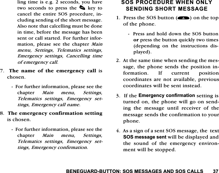 %(1(*8$5'%877216260(66$*(6$1'626&amp;$//6OLQJWLPHLVHJVHFRQGV\RXKDYHWZR VHFRQGV WR SUHVV WKH F NH\ WRFDQFHOWKHHQWLUH 626SURFHGXUHLQFOXGLQJVHQGLQJRIWKHVKRUWPHVVDJH$OVRQRWHWKDWFDOFHOOLQJPXVWEHGRQHLQWLPHEHIRUHWKHPHVVDJHKDVEHHQVHQWRUFDOOVWDUWHG)RUIXUWKHULQIRUPDWLRQ SOHDVH VHH WKH FKDSWHU 0DLQPHQX 6HWWLQJV 7HOHPDWLFV VHWWLQJV(PHUJHQF\ VHWWLQJV &amp;DQFHOOLQJ WLPHRIHPHUJHQF\FDOO  7KHQDPHRIWKHHPHUJHQF\FDOOLVFKRVHQ)RUIXUWKHULQIRUPDWLRQSOHDVHVHHWKHFKDSWHU 0DLQ PHQX 6HWWLQJV7HOHPDWLFV VHWWLQJV (PHUJHQF\ VHWWLQJV(PHUJHQF\FDOOQDPH7KHHPHUJHQF\FRQILUPDWLRQVHWWLQJLVFKRVHQ)RUIXUWKHULQIRUPDWLRQSOHDVHVHHWKHFKDSWHU 0DLQ PHQX 6HWWLQJV7HOHPDWLFV VHWWLQJV (PHUJHQF\ VHWWLQJV(PHUJHQF\FRQILUPDWLRQ626352&amp;('85(:+(121/<6(1',1*6+2570(66$*(3UHVVWKH626EXWWRQRQWKHWRSRIWKHSKRQH3UHVVDQGKROGGRZQWKH626EXWWRQRUSUHVVWKHEXWWRQTXLFNO\WZRWLPHVGHSHQGLQJ RQ WKH LQVWUXFWLRQV GLVSOD\HG$WWKHVDPHWLPHZKHQVHQGLQJWKHPHVVDJHWKHSKRQHVHQGVWKH SRVLWLRQ LQIRUPDWLRQ ,I FXUUHQW SRVLWLRQFRRUGLQDWHVDUHQRWDYDLODEOHSUHYLRXVFRRUGLQDWHVZLOOEHVHQWLQVWHDG,IWKH(PHUJHQF\FRQILUPDWLRQVHWWLQJLVWXUQHGRQWKHSKRQHZLOOJRRQVHQGLQJWKHPHVVDJHXQWLOUHFHLYHURIWKHPHVVDJHVHQGVWKHFRQILUPDWLRQWR\RXUSKRQH$VDVLJQRIDVHQW626PHVVDJHWKHWH[W626PHVVDJHVHQWZLOOEHGLVSOD\HGDQGWKHVRXQGRIWKHHPHUJHQF\HQYLURQPHQWZLOOEHVWRSSHG