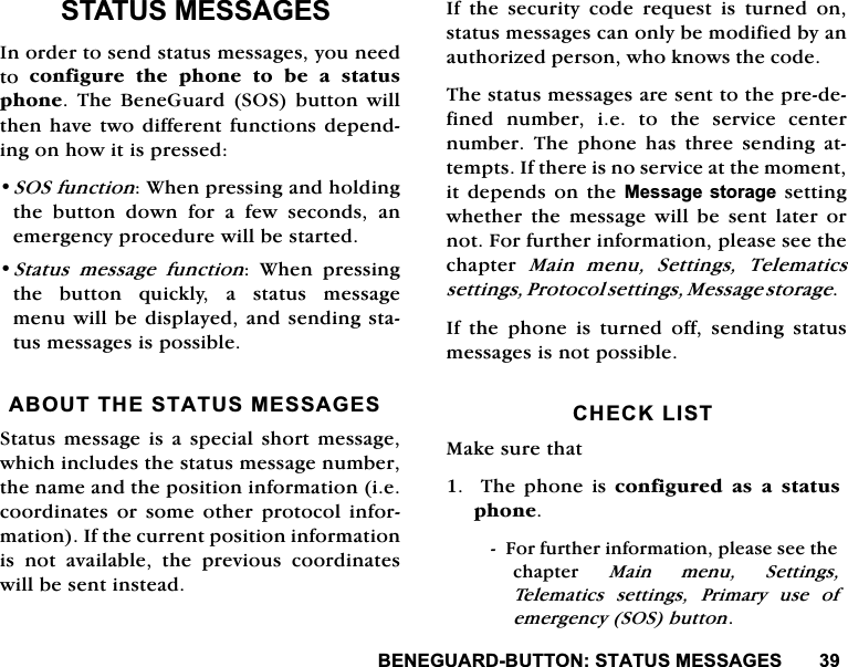 %(1(*8$5'%8772167$7860(66$*(667$7860(66$*(6,QRUGHUWRVHQGVWDWXVPHVVDJHV\RXQHHGWR FRQILJXUH WKH SKRQH WR EH D VWDWXVSKRQH 7KH %HQH*XDUG 626EXWWRQ ZLOOWKHQKDYHWZRGLIIHUHQWIXQFWLRQVGHSHQGLQJRQKRZLWLVSUHVVHG626IXQFWLRQ:KHQSUHVVLQJDQGKROGLQJWKH EXWWRQ GRZQ IRU D IHZ VHFRQGV DQHPHUJHQF\SURFHGXUHZLOOEHVWDUWHG6WDWXVPHVVDJHIXQFWLRQ :KHQ SUHVVLQJWKH EXWWRQ TXLFNO\ D VWDWXV PHVVDJHPHQXZLOOEHGLVSOD\HGDQGVHQGLQJVWDWXVPHVVDJHVLVSRVVLEOH$%2877+(67$7860(66$*(66WDWXVPHVVDJHLVD VSHFLDO VKRUW PHVVDJHZKLFKLQFOXGHVWKHVWDWXVPHVVDJHQXPEHUWKHQDPHDQGWKHSRVLWLRQLQIRUPDWLRQLHFRRUGLQDWHV RU VRPH RWKHU SURWRFROLQIRUPDWLRQ,IWKHFXUUHQWSRVLWLRQLQIRUPDWLRQLV QRW DYDLODEOH WKH SUHYLRXV FRRUGLQDWHVZLOOEHVHQWLQVWHDG,IWKHVHFXULW\FRGHUHTXHVWLVWXUQHGRQVWDWXVPHVVDJHVFDQRQO\EHPRGLILHGE\DQDXWKRUL]HGSHUVRQZKRNQRZVWKHFRGH7KHVWDWXVPHVVDJHVDUHVHQWWRWKHSUHGHILQHG QXPEHU LH WR WKH VHUYLFH FHQWHUQXPEHU 7KH SKRQH KDV WKUHH VHQGLQJ DWWHPSWV,IWKHUHLVQRVHUYLFHDWWKHPRPHQWLWGHSHQGV RQWKH0HVVDJH VWRUDJH VHWWLQJZKHWKHU WKH PHVVDJH ZLOO EH VHQW ODWHU RUQRW)RUIXUWKHULQIRUPDWLRQSOHDVHVHHWKHFKDSWHU 0DLQ PHQX 6HWWLQJV 7HOHPDWLFVVHWWLQJV3URWRFROVHWWLQJV0HVVDJHVWRUDJH,IWKHSKRQHLVWXUQHGRIIVHQGLQJVWDWXVPHVVDJHVLVQRWSRVVLEOH&amp;+(&amp;./,670DNHVXUHWKDW7KHSKRQHLVFRQILJXUHG DV D VWDWXVSKRQH)RUIXUWKHULQIRUPDWLRQSOHDVHVHHWKHFKDSWHU 0DLQPHQX6HWWLQJV7HOHPDWLFV VHWWLQJV 3ULPDU\ XVH RIHPHUJHQF\626EXWWRQ