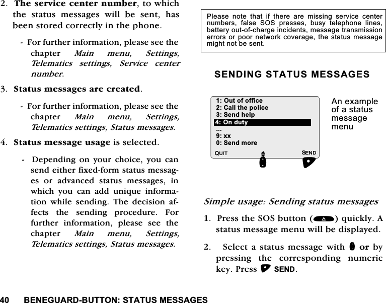 %(1(*8$5'%8772167$7860(66$*(67KHVHUYLFHFHQWHUQXPEHUWRZKLFKWKH VWDWXV PHVVDJHV ZLOO EH VHQW KDVEHHQVWRUHGFRUUHFWO\LQWKHSKRQH)RUIXUWKHULQIRUPDWLRQSOHDVHVHHWKHFKDSWHU 0DLQ PHQX 6HWWLQJV7HOHPDWLFV VHWWLQJV 6HUYLFH FHQWHUQXPEHU6WDWXVPHVVDJHVDUHFUHDWHG)RUIXUWKHULQIRUPDWLRQSOHDVHVHHWKHFKDSWHU 0DLQ PHQX 6HWWLQJV7HOHPDWLFVVHWWLQJV6WDWXVPHVVDJHV6WDWXVPHVVDJHXVDJHLVVHOHFWHG   'HSHQGLQJ RQ \RXU FKRLFH \RX FDQVHQGHLWKHUIL[HGIRUPVWDWXVPHVVDJHV RU DGYDQFHG VWDWXV PHVVDJHV LQZKLFK \RX FDQ DGG XQLTXH LQIRUPDWLRQZKLOHVHQGLQJ7KHGHFLVLRQDIIHFWV WKH VHQGLQJ SURFHGXUH )RUIXUWKHU LQIRUPDWLRQ SOHDVH VHH WKHFKDSWHU 0DLQ PHQX 6HWWLQJV7HOHPDWLFVVHWWLQJV6WDWXVPHVVDJHV6(1',1*67$7860(66$*(66LPSOHXVDJH6HQGLQJVWDWXVPHVVDJHV3UHVVWKH626EXWWRQTXLFNO\$VWDWXVPHVVDJHPHQXZLOOEHGLVSOD\HG6HOHFWDVWDWXVPHVVDJHZLWKQRUE\SUHVVLQJWKHFRUUHVSRQGLQJQXPHULFNH\3UHVV6(1'3OHDVH QRWH WKDW LI WKHUH DUH PLVVLQJ VHUYLFH FHQWHUQXPEHUV IDOVH 626 SUHVVHV EXV\ WHOHSKRQH OLQHVEDWWHU\RXWRIFKDUJHLQFLGHQWVPHVVDJHWUDQVPLVVLRQHUURUVRUSRRU QHWZRUN FRYHUDJH WKH VWDWXVPHVVDJHPLJKWQRWEHVHQW2XWRIRIILFH&amp;DOOWKHSROLFH6HQGKHOS[[6HQGPRUH$QH[DPSOHRIDVWDWXVPHVVDJHPHQXMQ2QGXW\