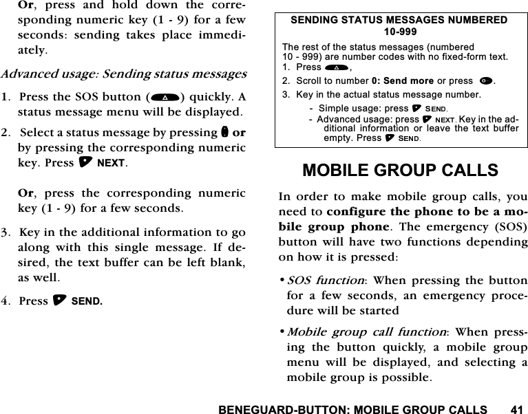 %(1(*8$5'%8772102%,/(*5283&amp;$//62U SUHVV DQG KROG GRZQ WKH FRUUHVSRQGLQJQXPHULFNH\IRUDIHZVHFRQGVVHQGLQJWDNHVSODFHLPPHGLDWHO\$GYDQFHGXVDJH6HQGLQJVWDWXVPHVVDJHV3UHVVWKH626EXWWRQTXLFNO\$VWDWXVPHVVDJHPHQXZLOOEHGLVSOD\HG6HOHFWDVWDWXVPHVVDJHE\SUHVVLQJQRUE\SUHVVLQJWKHFRUUHVSRQGLQJQXPHULFNH\3UHVV1(;72U SUHVV WKH FRUUHVSRQGLQJ QXPHULFNH\IRUDIHZVHFRQGV.H\LQWKHDGGLWLRQDOLQIRUPDWLRQWRJRDORQJ ZLWK WKLV VLQJOH PHVVDJH ,I GHVLUHGWKHWH[WEXIIHUFDQEHOHIWEODQNDVZHOO3UHVV6(1'02%,/(*5283&amp;$//6,QRUGHUWRPDNHPRELOHJURXSFDOOV\RXQHHGWRFRQILJXUHWKHSKRQHWREHDPRELOH JURXS SKRQH 7KH HPHUJHQF\ 626EXWWRQ ZLOO KDYH WZRIXQFWLRQV GHSHQGLQJRQKRZLWLVSUHVVHG626 IXQFWLRQ:KHQSUHVVLQJWKHEXWWRQIRU D IHZ VHFRQGV DQ HPHUJHQF\ SURFHGXUHZLOOEHVWDUWHG0RELOH JURXS FDOO IXQFWLRQ :KHQ SUHVVLQJ WKH EXWWRQ TXLFNO\ D PRELOH JURXSPHQXZLOOEHGLVSOD\HGDQGVHOHFWLQJDPRELOHJURXSLVSRVVLEOH6(1',1*67$7860(66$*(6180%(5('7KHUHVWRIWKHVWDWXVPHVVDJHVQXPEHUHGDUHQXPEHUFRGHVZLWKQRIL[HGIRUPWH[W3UHVV 6FUROOWRQXPEHU6HQGPRUHRUSUHVV.H\LQWKHDFWXDOVWDWXVPHVVDJHQXPEHU6LPSOHXVDJHSUHVV$GYDQFHGXVDJHSUHVV.H\LQWKHDGGLWLRQDO LQIRUPDWLRQ RU OHDYH WKH WH[W EXIIHUHPSW\3UHVV