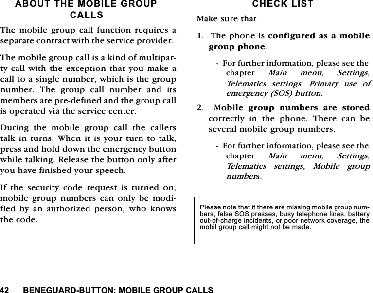 %(1(*8$5'%8772102%,/(*5283&amp;$//6$%2877+(02%,/(*5283&amp;$//67KHPRELOHJURXS FDOO IXQFWLRQ UHTXLUHVDVHSDUDWHFRQWUDFWZLWKWKHVHUYLFHSURYLGHU7KHPRELOHJURXSFDOOLVDNLQGRIPXOWLSDUW\FDOOZLWKWKHH[FHSWLRQWKDW\RXPDNHDFDOOWRDVLQJOHQXPEHUZKLFKLVWKHJURXSQXPEHU 7KH JURXS FDOO QXPEHU DQG LWVPHPEHUVDUHSUHGHILQHGDQGWKHJURXSFDOOLVRSHUDWHGYLDWKHVHUYLFHFHQWHU'XULQJWKHPRELOHJURXSFDOOWKHFDOOHUVWDONLQWXUQV:KHQLWLV\RXUWXUQWRWDONSUHVVDQGKROGGRZQWKHHPHUJHQF\EXWWRQZKLOHWDONLQJ5HOHDVHWKHEXWWRQRQO\DIWHU\RXKDYHILQLVKHG\RXUVSHHFK,I WKH VHFXULW\ FRGH UHTXHVW LV WXUQHG RQPRELOH JURXS QXPEHUV FDQ RQO\ EH PRGLILHGE\DQDXWKRUL]HGSHUVRQZKRNQRZVWKHFRGH&amp;+(&amp;./,670DNHVXUHWKDW7KHSKRQHLVFRQILJXUHGDVDPRELOHJURXSSKRQH)RUIXUWKHULQIRUPDWLRQSOHDVHVHHWKHFKDSWHU 0DLQPHQX6HWWLQJV7HOHPDWLFV VHWWLQJV 3ULPDU\ XVH RIHPHUJHQF\626EXWWRQ0RELOHJURXSQXPEHUVDUHVWRUHGFRUUHFWO\ LQ WKH SKRQH 7KHUH FDQ EHVHYHUDOPRELOHJURXSQXPEHUV)RUIXUWKHULQIRUPDWLRQSOHDVHVHHWKHFKDSWHU 0DLQPHQX6HWWLQJV7HOHPDWLFV VHWWLQJV 0RELOH JURXSQXPEHUV3OHDVHQRWHWKDWLIWKHUHDUHPLVVLQJPRELOHJURXSQXPEHUVIDOVH626SUHVVHVEXV\WHOHSKRQHOLQHVEDWWHU\RXWRIFKDUJHLQFLGHQWVRUSRRUQHWZRUNFRYHUDJHWKHPRELOJURXSFDOOPLJKWQRWEHPDGH