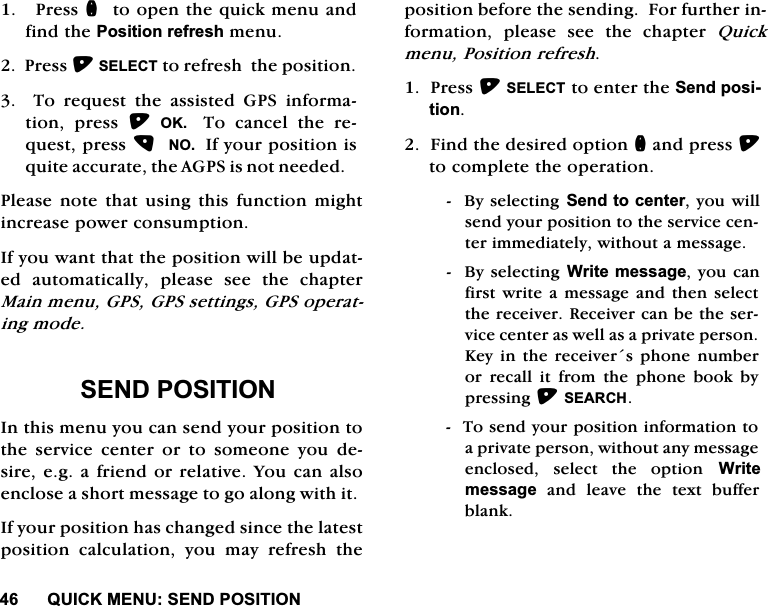 48,&amp;.0(186(1'326,7,213UHVVQWRRSHQWKHTXLFNPHQXDQGILQGWKH3RVLWLRQUHIUHVKPHQX3UHVV6(/(&amp;7WRUHIUHVKWKHSRVLWLRQ  7R UHTXHVW WKH DVVLVWHG *36 LQIRUPDWLRQ SUHVV 2.  7R FDQFHO WKH UHTXHVWSUHVV12,I\RXUSRVLWLRQLVTXLWHDFFXUDWHWKH$*36LVQRWQHHGHG3OHDVHQRWHWKDWXVLQJWKLVIXQFWLRQPLJKWLQFUHDVHSRZHUFRQVXPSWLRQ,I\RXZDQWWKDWWKHSRVLWLRQZLOOEHXSGDWHG DXWRPDWLFDOO\ SOHDVH VHH WKH FKDSWHU0DLQPHQX*36*36VHWWLQJV*36RSHUDWLQJPRGH6(1'326,7,21,QWKLVPHQX\RXFDQVHQG\RXUSRVLWLRQWRWKH VHUYLFH FHQWHU RU WR VRPHRQH \RX GHVLUHHJDIULHQGRUUHODWLYH<RXFDQDOVRHQFORVHDVKRUWPHVVDJHWRJRDORQJZLWKLW,I\RXUSRVLWLRQKDVFKDQJHGVLQFHWKHODWHVWSRVLWLRQ FDOFXODWLRQ \RX PD\ UHIUHVK WKHSRVLWLRQEHIRUHWKHVHQGLQJ)RUIXUWKHULQIRUPDWLRQ SOHDVH VHH WKH FKDSWHU 4XLFNPHQX3RVLWLRQUHIUHVK3UHVV6(/(&amp;7WRHQWHUWKH6HQGSRVLWLRQ)LQGWKHGHVLUHGRSWLRQQDQGSUHVVWRFRPSOHWHWKHRSHUDWLRQ%\VHOHFWLQJ6HQGWRFHQWHU\RXZLOOVHQG\RXUSRVLWLRQWRWKHVHUYLFHFHQWHULPPHGLDWHO\ZLWKRXWDPHVVDJH%\VHOHFWLQJ:ULWHPHVVDJH\RXFDQILUVWZULWH D PHVVDJHDQG WKHQVHOHFWWKHUHFHLYHU5HFHLYHUFDQEHWKHVHUYLFHFHQWHUDVZHOODVDSULYDWHSHUVRQ.H\ LQ WKH UHFHLYHUV SKRQH QXPEHURU UHFDOO LW IURP WKH SKRQH ERRN E\SUHVVLQJ6($5&amp;+7RVHQG\RXUSRVLWLRQLQIRUPDWLRQWRDSULYDWHSHUVRQZLWKRXWDQ\PHVVDJHHQFORVHG VHOHFW WKH RSWLRQ :ULWHPHVVDJHDQGOHDYHWKHWH[WEXIIHUEODQN