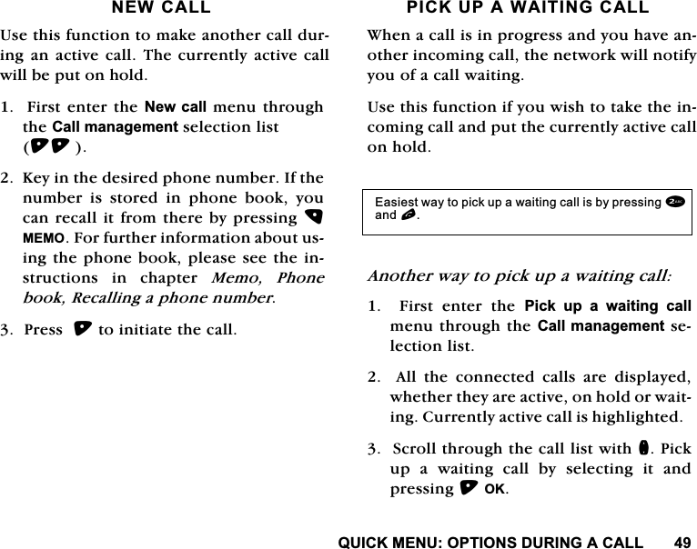 48,&amp;.0(18237,216'85,1*$&amp;$//1(:&amp;$//8VHWKLVIXQFWLRQWRPDNHDQRWKHUFDOOGXULQJDQDFWLYH FDOO7KHFXUUHQWO\ DFWLYHFDOOZLOOEHSXWRQKROG)LUVWHQWHUWKH1HZFDOOPHQXWKURXJKWKH&amp;DOOPDQDJHPHQWVHOHFWLRQOLVW.H\LQWKHGHVLUHGSKRQHQXPEHU,IWKHQXPEHU LV VWRUHG LQ SKRQH ERRN \RXFDQUHFDOOLWIURPWKHUHE\SUHVVLQJ0(02)RUIXUWKHULQIRUPDWLRQDERXWXVLQJWKHSKRQHERRNSOHDVHVHHWKHLQVWUXFWLRQV LQ FKDSWHU 0HPR 3KRQHERRN5HFDOOLQJDSKRQHQXPEHU3UHVVWRLQLWLDWHWKHFDOO3,&amp;.83$:$,7,1*&amp;$//:KHQDFDOOLVLQSURJUHVVDQG\RXKDYHDQRWKHULQFRPLQJFDOOWKHQHWZRUNZLOOQRWLI\\RXRIDFDOOZDLWLQJ8VHWKLVIXQFWLRQLI\RXZLVKWRWDNHWKHLQFRPLQJFDOODQGSXWWKHFXUUHQWO\DFWLYHFDOORQKROG$QRWKHUZD\WRSLFNXSDZDLWLQJFDOO  )LUVW HQWHU WKH 3LFN XS D ZDLWLQJ FDOOPHQXWKURXJKWKH&amp;DOOPDQDJHPHQWVHOHFWLRQOLVW$OOWKHFRQQHFWHGFDOOVDUHGLVSOD\HGZKHWKHUWKH\DUHDFWLYHRQKROGRUZDLWLQJ&amp;XUUHQWO\DFWLYHFDOOLVKLJKOLJKWHG6FUROOWKURXJKWKHFDOOOLVWZLWKQ3LFNXSDZDLWLQJFDOOE\VHOHFWLQJLWDQGSUHVVLQJ2.(DVLHVWZD\WRSLFNXSDZDLWLQJFDOOLVE\SUHVVLQJDQGO