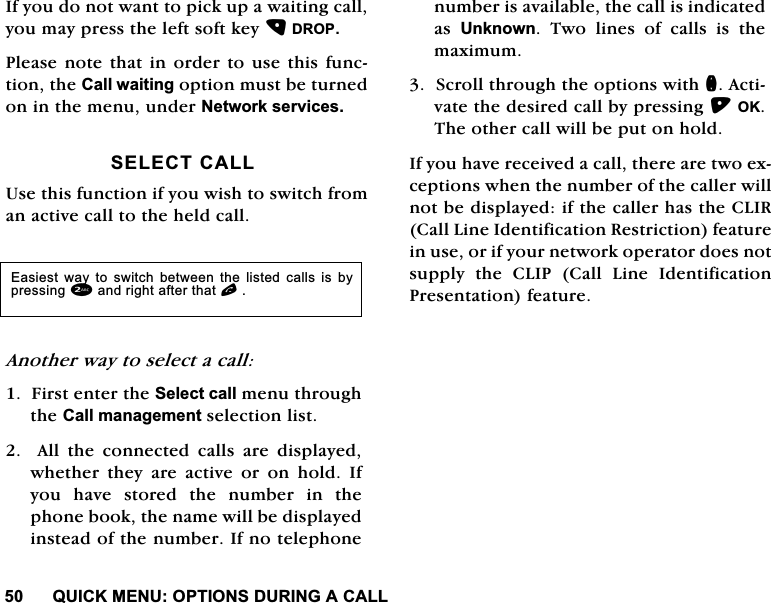 48,&amp;.0(18237,216'85,1*$&amp;$//,I\RXGRQRWZDQWWRSLFNXSDZDLWLQJFDOO\RXPD\SUHVVWKHOHIWVRIWNH\'5233OHDVHQRWHWKDWLQRUGHUWRXVHWKLVIXQFWLRQWKH&amp;DOOZDLWLQJRSWLRQPXVWEHWXUQHGRQLQWKHPHQXXQGHU1HWZRUNVHUYLFHV6(/(&amp;7&amp;$//8VHWKLVIXQFWLRQLI\RXZLVKWRVZLWFKIURPDQDFWLYHFDOOWRWKHKHOGFDOO$QRWKHUZD\WRVHOHFWDFDOO)LUVWHQWHUWKH6HOHFWFDOOPHQXWKURXJKWKH&amp;DOOPDQDJHPHQWVHOHFWLRQOLVW$OOWKHFRQQHFWHGFDOOVDUHGLVSOD\HGZKHWKHU WKH\ DUH DFWLYH RU RQ KROG ,I\RX KDYH VWRUHG WKH QXPEHU LQ WKHSKRQHERRNWKHQDPHZLOOEHGLVSOD\HGLQVWHDGRIWKHQXPEHU,IQRWHOHSKRQHQXPEHULVDYDLODEOHWKHFDOOLVLQGLFDWHGDV 8QNQRZQ 7ZR OLQHV RI FDOOV LV WKHPD[LPXP6FUROOWKURXJKWKHRSWLRQVZLWKQ$FWLYDWHWKHGHVLUHGFDOOE\SUHVVLQJ2.7KHRWKHUFDOOZLOOEHSXWRQKROG,I\RXKDYHUHFHLYHGDFDOOWKHUHDUHWZRH[FHSWLRQVZKHQWKHQXPEHURIWKHFDOOHUZLOOQRWEHGLVSOD\HGLIWKHFDOOHUKDVWKH&amp;/,5&amp;DOO/LQH,GHQWLILFDWLRQ5HVWULFWLRQIHDWXUHLQXVHRULI\RXUQHWZRUNRSHUDWRUGRHVQRWVXSSO\ WKH &amp;/,3 &amp;DOO /LQH ,GHQWLILFDWLRQ3UHVHQWDWLRQIHDWXUH(DVLHVW ZD\ WR VZLWFK EHWZHHQ WKH OLVWHG FDOOV LV E\SUHVVLQJDQGULJKWDIWHUWKDWO
