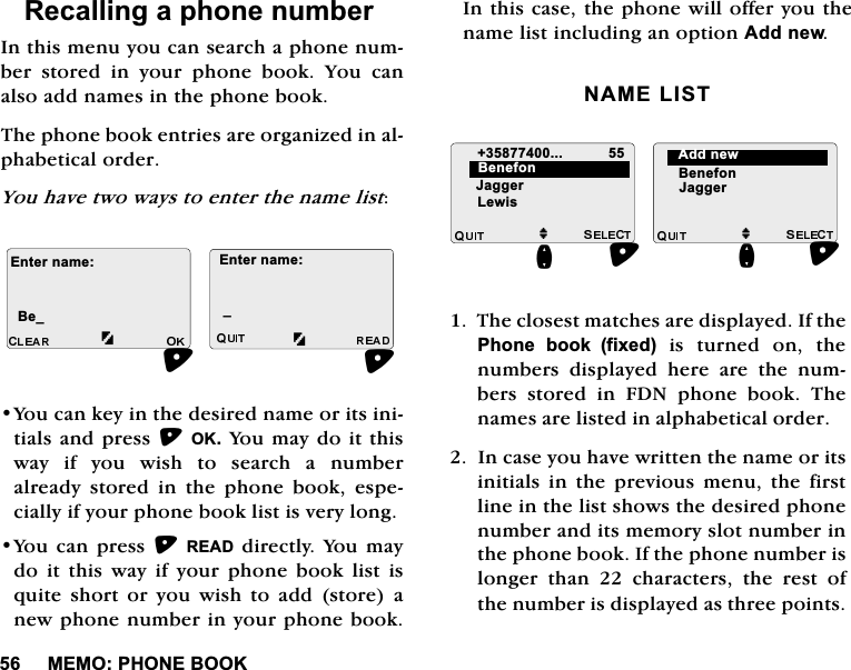 0(023+21(%22.5HFDOOLQJDSKRQHQXPEHU,QWKLVPHQX\RXFDQVHDUFKDSKRQHQXPEHU VWRUHG LQ \RXU SKRQH ERRN <RX FDQDOVRDGGQDPHVLQWKHSKRQHERRN7KHSKRQHERRNHQWULHVDUHRUJDQL]HGLQDOSKDEHWLFDORUGHU<RXKDYHWZRZD\VWRHQWHUWKHQDPHOLVW<RXFDQNH\LQWKHGHVLUHGQDPHRULWVLQLWLDOVDQGSUHVV2.<RXPD\GRLWWKLVZD\ LI \RX ZLVK WR VHDUFK D QXPEHUDOUHDG\ VWRUHG LQ WKH SKRQH ERRN HVSHFLDOO\LI\RXUSKRQHERRNOLVWLVYHU\ORQJ<RXFDQSUHVV5($'GLUHFWO\<RXPD\GRLWWKLVZD\LI\RXUSKRQHERRNOLVWLVTXLWHVKRUWRU\RXZLVKWRDGGVWRUHDQHZSKRQHQXPEHULQ\RXUSKRQHERRN,QWKLVFDVHWKHSKRQHZLOORIIHU\RXWKHQDPHOLVWLQFOXGLQJDQRSWLRQ$GGQHZ1$0(/,677KHFORVHVWPDWFKHVDUHGLVSOD\HG,IWKH3KRQH ERRNIL[HGLVWXUQHGRQWKHQXPEHUV GLVSOD\HG KHUH DUH WKH QXPEHUV VWRUHG LQ )'1 SKRQH ERRN 7KHQDPHVDUHOLVWHGLQDOSKDEHWLFDORUGHU,QFDVH\RXKDYHZULWWHQWKHQDPHRULWVLQLWLDOV LQ WKH SUHYLRXV PHQX WKH ILUVWOLQHLQWKHOLVWVKRZVWKHGHVLUHGSKRQHQXPEHUDQGLWVPHPRU\VORWQXPEHULQWKHSKRQHERRN,IWKHSKRQHQXPEHULVORQJHUWKDQFKDUDFWHUVWKHUHVWRIWKHQXPEHULVGLVSOD\HGDVWKUHHSRLQWV(QWHUQDPH%HB(QWHUQDPHBM-DJJHU/HZLVQ%HQHIRQM%HQHIRQQ-DJJHU$GGQHZ