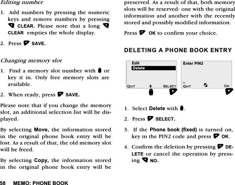 0(023+21(%22.(GLWLQJQXPEHU$GGQXPEHUVE\SUHVVLQJWKHQXPHULFNH\VDQGUHPRYHQXPEHUVE\SUHVVLQJ&amp;/($53OHDVHQRWHWKDWDORQJ&amp;/($5HPSWLHVWKHZKROHGLVSOD\3UHVV6$9(&amp;KDQJLQJPHPRU\VORW)LQGDPHPRU\VORWQXPEHUZLWKQRUNH\LWLQ2QO\IUHHPHPRU\VORWVDUHDYDLODEOH:KHQUHDG\SUHVV6$9(3OHDVHQRWHWKDWLI\RXFKDQJHWKHPHPRU\VORWDQDGGLWLRQDOVHOHFWLRQOLVWZLOOEHGLVSOD\HG%\ VHOHFWLQJ 0RYHWKHLQIRUPDWLRQVWRUHGLQWKHRULJLQDOSKRQHERRNHQWU\ZLOOEHORVW$VDUHVXOWRIWKDWWKHROGPHPRU\VORWZLOOEHIUHHG%\ VHOHFWLQJ &amp;RS\ WKH LQIRUPDWLRQ VWRUHGLQWKHRULJLQDOSKRQHERRNHQWU\ZLOOEHSUHVHUYHG$VDUHVXOWRIWKDWERWKPHPRU\VORWVZLOOEHUHVHUYHGRQHZLWKWKHRULJLQDOLQIRUPDWLRQDQGDQRWKHUZLWKWKHUHFHQWO\VWRUHGDQGSRVVLEO\PRGLILHGLQIRUPDWLRQ3UHVV2.WRFRQILUP\RXUFKRLFH'(/(7,1*$3+21(%22.(175<6HOHFW'HOHWHZLWKQ3UHVV6(/(&amp;7,IWKH3KRQHERRNIL[HGLVWXUQHGRQNH\LQWKH3,1FRGHDQGSUHVV2.&amp;RQILUPWKHGHOHWLRQE\SUHVVLQJ'(/(7(RUFDQFHOWKHRSHUDWLRQE\SUHVVLQJ12(GLWMB(QWHU3,1Q'HOHWH