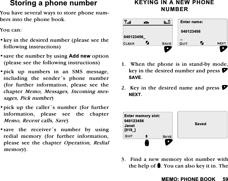 0(023+21(%22.6WRULQJDSKRQHQXPEHU<RXKDYHVHYHUDOZD\VWRVWRUHSKRQHQXPEHUVLQWRWKHSKRQHERRN<RXFDQNH\LQWKHGHVLUHGQXPEHUSOHDVHVHHWKHIROORZLQJLQVWUXFWLRQVVDYHWKHQXPEHUE\XVLQJ$GGQHZRSWLRQSOHDVHVHHWKHIROORZLQJLQVWUXFWLRQVSLFN XS QXPEHUV LQ DQ 606 PHVVDJHLQFOXGLQJ WKH VHQGHUV SKRQH QXPEHUIRUIXUWKHULQIRUPDWLRQSOHDVHVHHWKHFKDSWHU0HPR0HVVDJHV ,QFRPLQJ PHVVDJHV3LFNQXPEHUSLFN XS WKH FDOOHUV QXPEHU IRU IXUWKHULQIRUPDWLRQ SOHDVH VHH WKH FKDSWHU0HPR5HFHQWFDOOV6DYHVDYH WKH UHFHLYHUV QXPEHU E\ XVLQJUHGLDO PHPRU\ IRU IXUWKHU LQIRUPDWLRQSOHDVH VHH WKH FKDSWHU 2SHUDWLRQ5HGLDOPHPRU\.(<,1*,1$1(:3+21(180%(5:KHQWKHSKRQHLVLQVWDQGE\PRGHNH\LQWKHGHVLUHGQXPEHUDQGSUHVV6$9(.H\LQWKHGHVLUHGQDPHDQGSUHVV1(;7)LQGDQHZPHPRU\VORWQXPEHUZLWKWKHKHOSRIQ<RXFDQDOVRNH\LWLQ7KHB(QWHUQDPHBiM-DQHW(QWHUPHPRU\VORW6DYHGQ>B@