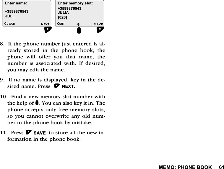 0(023+21(%22.,IWKHSKRQHQXPEHUMXVWHQWHUHGLVDOUHDG\ VWRUHG LQ WKH SKRQH ERRN WKHSKRQH ZLOO RIIHU \RX WKDW QDPH WKHQXPEHU LV DVVRFLDWHG ZLWK ,I GHVLUHG\RXPD\HGLWWKHQDPH,IQRQDPHLVGLVSOD\HGNH\LQWKHGHVLUHGQDPH3UHVV1(;7)LQGDQHZPHPRU\VORWQXPEHUZLWKWKHKHOSRIQ<RXFDQDOVRNH\LWLQ7KHSKRQHDFFHSWVRQO\ IUHHPHPRU\VORWVVR \RX FDQQRW RYHUZULWH DQ\ ROG QXPEHULQWKHSKRQHERRNE\PLVWDNH3UHVV6$9(WRVWRUHDOOWKHQHZLQIRUPDWLRQLQWKHSKRQHERRN(QWHUQDPH-8/B (QWHUPHPRU\VORWM-8/,$>@Q