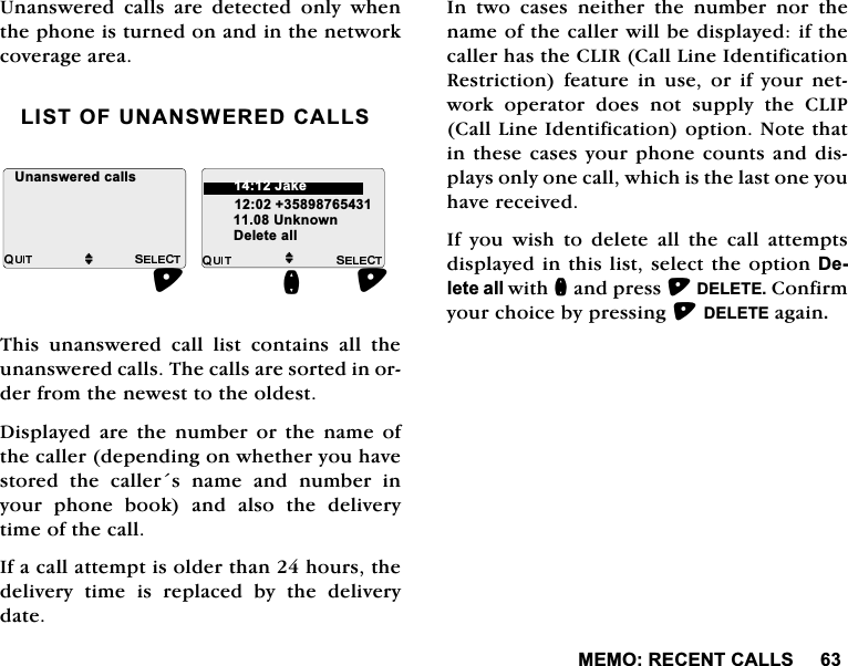 0(025(&amp;(17&amp;$//68QDQVZHUHGFDOOVDUHGHWHFWHGRQO\ZKHQWKHSKRQHLVWXUQHGRQDQGLQWKHQHWZRUNFRYHUDJHDUHD/,672)81$16:(5('&amp;$//67KLV XQDQVZHUHG FDOO OLVW FRQWDLQV DOO WKHXQDQVZHUHGFDOOV7KHFDOOVDUHVRUWHGLQRUGHUIURPWKHQHZHVWWRWKHROGHVW'LVSOD\HG DUH WKH QXPEHU RU WKH QDPH RIWKHFDOOHUGHSHQGLQJRQZKHWKHU\RXKDYHVWRUHG WKH FDOOHUV QDPH DQG QXPEHU LQ\RXUSKRQHERRNDQGDOVRWKHGHOLYHU\WLPHRIWKHFDOO,IDFDOODWWHPSWLVROGHUWKDQKRXUVWKHGHOLYHU\ WLPH LV UHSODFHG E\ WKH GHOLYHU\GDWH,Q WZR FDVHV QHLWKHU WKH QXPEHU QRU WKHQDPHRIWKHFDOOHUZLOOEHGLVSOD\HGLIWKHFDOOHUKDVWKH&amp;/,5&amp;DOO/LQH,GHQWLILFDWLRQ5HVWULFWLRQ IHDWXUH LQ XVH RU LI \RXU QHWZRUN RSHUDWRU GRHV QRW VXSSO\ WKH &amp;/,3&amp;DOO/LQH,GHQWLILFDWLRQRSWLRQ1RWHWKDWLQWKHVHFDVHV\RXUSKRQHFRXQWVDQGGLVSOD\VRQO\RQHFDOOZKLFKLVWKHODVWRQH\RXKDYHUHFHLYHG,I \RX ZLVK WR GHOHWH DOO WKH FDOO DWWHPSWVGLVSOD\HGLQWKLVOLVWVHOHFWWKHRSWLRQ'HOHWHDOOZLWKQDQGSUHVV'(/(7(&amp;RQILUP\RXUFKRLFHE\SUHVVLQJ'(/(7(DJDLQM8QNQRZQ'HOHWHDOOQ8QDQVZHUHGFDOOVM-DNH