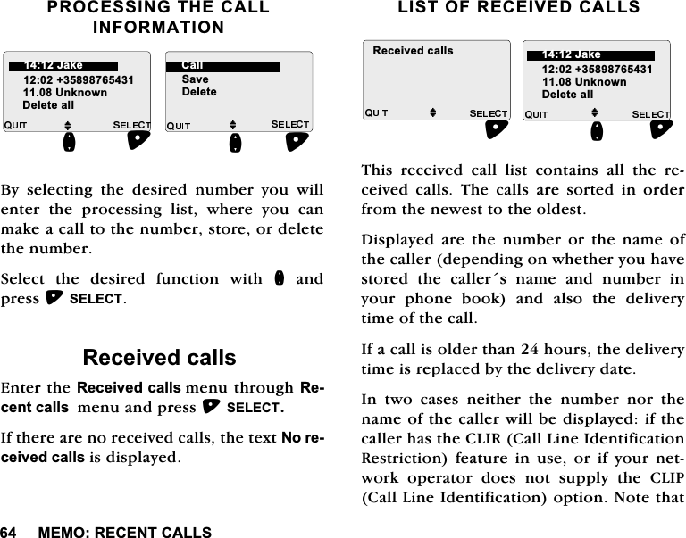 0(025(&amp;(17&amp;$//6352&amp;(66,1*7+(&amp;$//,1)250$7,21%\ VHOHFWLQJ WKH GHVLUHG QXPEHU \RX ZLOOHQWHUWKHSURFHVVLQJOLVWZKHUH\RXFDQPDNHDFDOOWRWKHQXPEHUVWRUHRUGHOHWHWKHQXPEHU6HOHFWWKHGHVLUHGIXQFWLRQZLWKQDQGSUHVV6(/(&amp;75HFHLYHGFDOOV(QWHUWKH5HFHLYHGFDOOVPHQXWKURXJK5HFHQWFDOOVPHQXDQGSUHVV6(/(&amp;7,IWKHUHDUHQRUHFHLYHGFDOOVWKHWH[W1RUHFHLYHGFDOOVLVGLVSOD\HG/,672)5(&amp;(,9('&amp;$//67KLV UHFHLYHG FDOO OLVW FRQWDLQV DOO WKH UHFHLYHG FDOOV 7KH FDOOV DUH VRUWHG LQ RUGHUIURPWKHQHZHVWWRWKHROGHVW'LVSOD\HG DUH WKH QXPEHU RU WKH QDPH RIWKHFDOOHUGHSHQGLQJRQZKHWKHU\RXKDYHVWRUHGWKHFDOOHUVQDPHDQGQXPEHULQ\RXUSKRQHERRNDQGDOVRWKHGHOLYHU\WLPHRIWKHFDOO,IDFDOOLVROGHUWKDQKRXUVWKHGHOLYHU\WLPHLVUHSODFHGE\WKHGHOLYHU\GDWH,Q WZR FDVHV QHLWKHU WKH QXPEHU QRU WKHQDPHRIWKHFDOOHUZLOOEHGLVSOD\HGLIWKHFDOOHUKDVWKH&amp;/,5&amp;DOO/LQH,GHQWLILFDWLRQ5HVWULFWLRQ IHDWXUH LQ XVH RU LI \RXU QHWZRUN RSHUDWRU GRHV QRW VXSSO\ WKH &amp;/,3&amp;DOO/LQH,GHQWLILFDWLRQRSWLRQ1RWHWKDWM8QNQRZQQ'HOHWHDOOM6DYH'HOHWHQ-DNH &amp;DOOM8QNQRZQ'HOHWHDOOQ5HFHLYHGFDOOVM-DNH